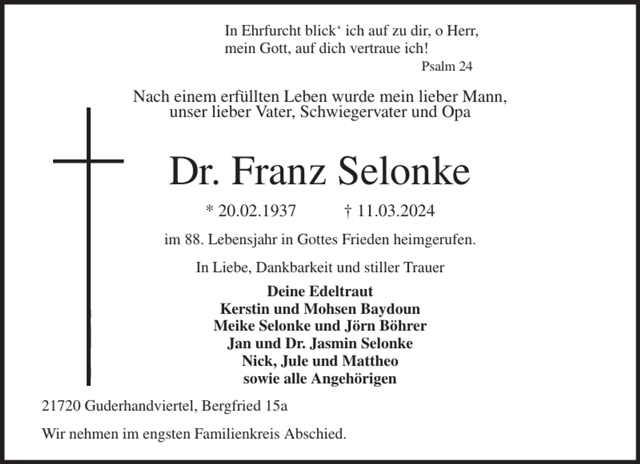 <p>In Ehrfurcht blick' ich auf zu dir, o Herr,<br />mein Gott, auf dich vertraue ich!<br />Psalm 24</p><p>Nach einem erfüllten Leben wurde mein lieber Mann,<br />unser lieber Vater, Schwiegervater und Opa</p><p>Dr. Franz Selonke<br />* 20.02.1937 † 11.03.2024<br />im 88. Lebensjahr in Gottes Frieden heimgerufen.<br />In Liebe, Dankbarkeit und stiller Trauer<br />Deine Edeltraut<br />Kerstin und Mohsen Baydoun<br />Meike Selonke und Jörn Böhrer<br />Jan und Dr. Jasmin Selonke<br />Nick, Jule und Mattheo<br />sowie alle Angehörigen<br />21720 Guderhandviertel, Bergfried 15a<br />Wir nehmen im engsten Familienkreis Abschied.</p>