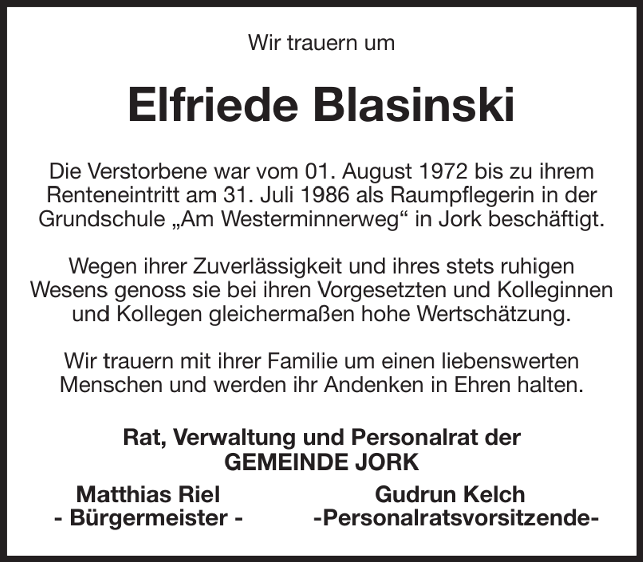 <p>Wir trauern um<br />Elfriede Blasinski<br />Die Verstorbene war vom 01. August 1972 bis zu ihrem Renteneintritt am 31. Juli 1986 als Raumpflegerin in der Grundschule „Am Westerminnerweg“ in Jork beschäftigt.</p><p>Wegen ihrer Zuverlässigkeit und ihres stets ruhigen<br />Wesens genoss sie bei ihren Vorgesetzten und Kolleginnen und Kollegen gleichermaßen hohe Wertschätzung.</p><p>Wir trauern mit ihrer Familie um einen liebenswerten<br />Menschen und werden ihr Andenken in Ehren halten.<br />Rat, Verwaltung und Personalrat der<br />GEMEINDE JORK<br />Matthias Riel Gudrun Kelch<br />- Bürgermeister - -Personalratsvorsitzende-</p>