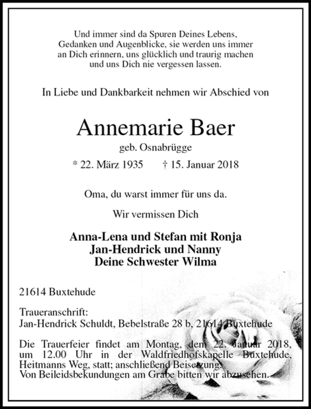 <p>Und immer sind da Spuren Deines Lebens,<br />Gedanken und Augenblicke, sie werden uns immer<br />an Dich erinnern, uns glücklich und traurig machen<br />und uns Dich nie vergessen lassen.<br />In Liebe und Dankbarkeit nehmen wir Abschied von<br />Annemarie Baer<br />geb. Osnabrügge<br />* 22. März 1935 † 15. Januar 2018<br />Oma, du warst immer für uns da.</p><p>Wir vermissen Dich</p><p>Anna-Lena und Stefan mit Ronja<br />Jan-Hendrick und Nanny<br />Deine Schwester Wilma<br />21614 Buxtehude</p><p>Traueranschrift:<br />Jan-Hendrick Schuldt, Bebelstraße 28 b, 21614 Buxtehude</p><p>Die Trauerfeier findet am Montag, dem 22. Januar 2018,<br />um 12.00 Uhr in der Waldfriedhofskapelle Buxtehude,<br />Heitmanns Weg, statt; anschließend Beisetzung.<br />Von Beileidsbekundungen am Grabe bitten wir abzusehen.</p>