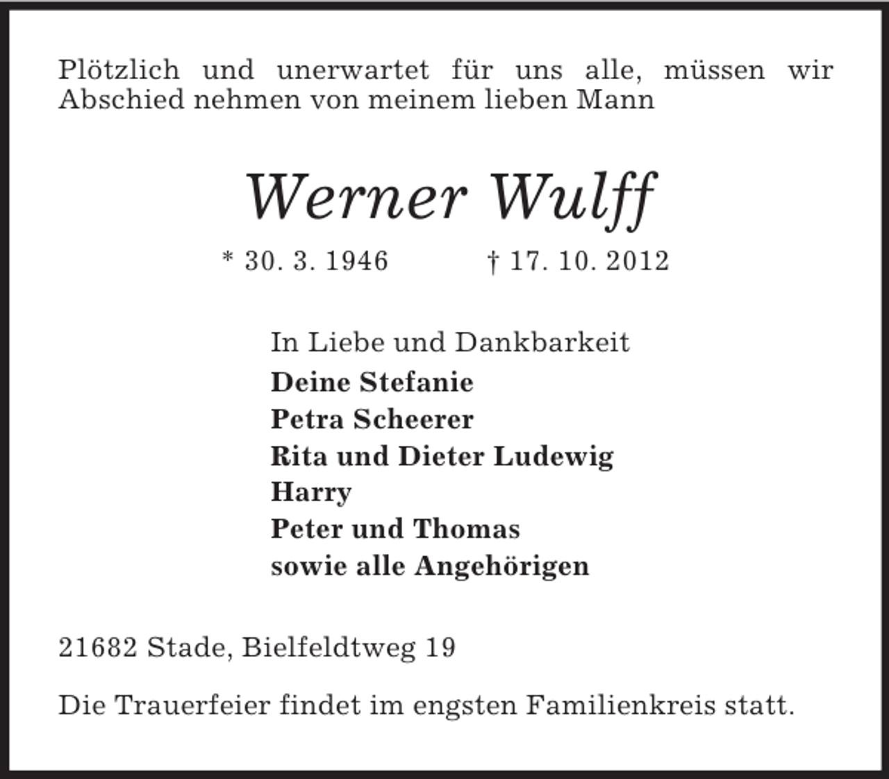 <p>Plötzlich und unerwartet für uns alle, müssen wir<br />Abschied nehmen von meinem lieben Mann<br />Werner Wulff<br />* 30. 3. 1946 † 17. 10. 2012<br />In Liebe und Dankbarkeit<br />Deine Stefanie<br />Petra Scheerer<br />Rita und Dieter Ludewig<br />Harry<br />Peter und Thomas<br />sowie alle Angehörigen<br />21682 Stade, Bielfeldtweg 19</p><p>Die Trauerfeier findet im engsten Familienkreis statt.</p>