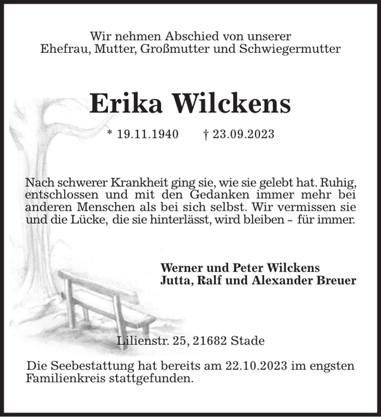 <p>Wir nehmen Abschied von unserer<br />Ehefrau, Mutter, Großmutter und Schwiegermutter<br />Erika Wilckens<br />* 19.11.1940 † 23.09.2023<br />Nach schwerer Krankheit ging sie, wie sie gelebt hat. Ruhig, entschlossen und mit den Gedanken immer mehr bei anderen Menschen als bei sich selbst. Wir vermissen sie und die Lücke, die sie hinterlässt, wird bleiben - für immer.<br />Werner und Peter Wilckens<br />Jutta, Ralf und Alexander Breuer</p><p>Lilienstr. 25, 21682 Stade</p><p>Die Seebestattung hat bereits am 22.10.2023 im engsten Familienkreis stattgefunden.</p>