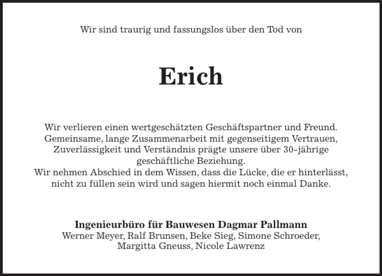 <p>Wir sind traurig und fassungslos über den Tod von<br />Erich<br />Wir verlieren einen wertgeschätzten Geschäftspartner und Freund.<br />Gemeinsame, lange Zusammenarbeit mit gegenseitigem Vertrauen,<br />Zuverlässigkeit und Verständnis prägte unsere über 30-jährige<br />geschäftliche Beziehung.<br />Wir nehmen Abschied in dem Wissen, dass die Lücke, die er hinterlässt,<br />nicht zu füllen sein wird und sagen hiermit noch einmal Danke.<br />Ingenieurbüro für Bauwesen Dagmar Pallmann<br />Werner Meyer, Ralf Brunsen, Beke Sieg, Simone Schroeder,<br />Margitta Gneuss, Nicole Lawrenz</p>