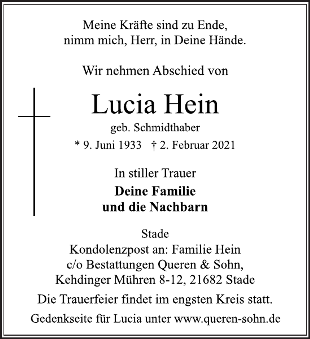 <p>Meine Kräfte sind zu Ende,<br />nimm mich, Herr, in Deine Hände.<br />Wir nehmen Abschied von<br />Lucia Hein<br />geb. Schmidthaber<br />* 9. Juni 1933 † 2. Februar 2021<br />In stiller Trauer<br />Deine Familie<br />und die Nachbarn<br />Stade<br />Kondolenzpost an: Familie Hein<br />c/o Bestattungen Queren &amp; Sohn,<br />Kehdinger Mühren 8-12, 21682 Stade<br />Deine Familie<br />und die Nachbarn<br />In stiller Trauer<br />Die Trauerfeier findet im engsten Kreis statt.<br />Gedenkseite für Lucia unter www.queren-sohn.de</p>