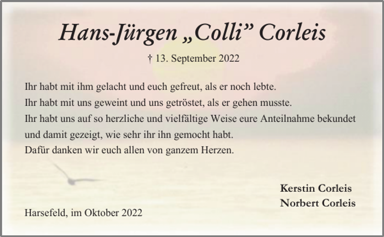 <p>Hans-Jürgen „Colli” Corleis<br />† 13. September 2022<br />Ihr habt mit ihm gelacht und euch gefreut, als er noch lebte.<br />Ihr habt mit uns geweint und uns getröstet, als er gehen musste.<br />Ihr habt uns auf so herzliche und vielfältige Weise eure Anteilnahme bekundet<br />und damit gezeigt, wie sehr ihr ihn gemocht habt.<br />Dafür danken wir euch allen von ganzem Herzen.<br />Kerstin Corleis<br />Norbert Corleis<br />Harsefeld, im Oktober 2022</p>