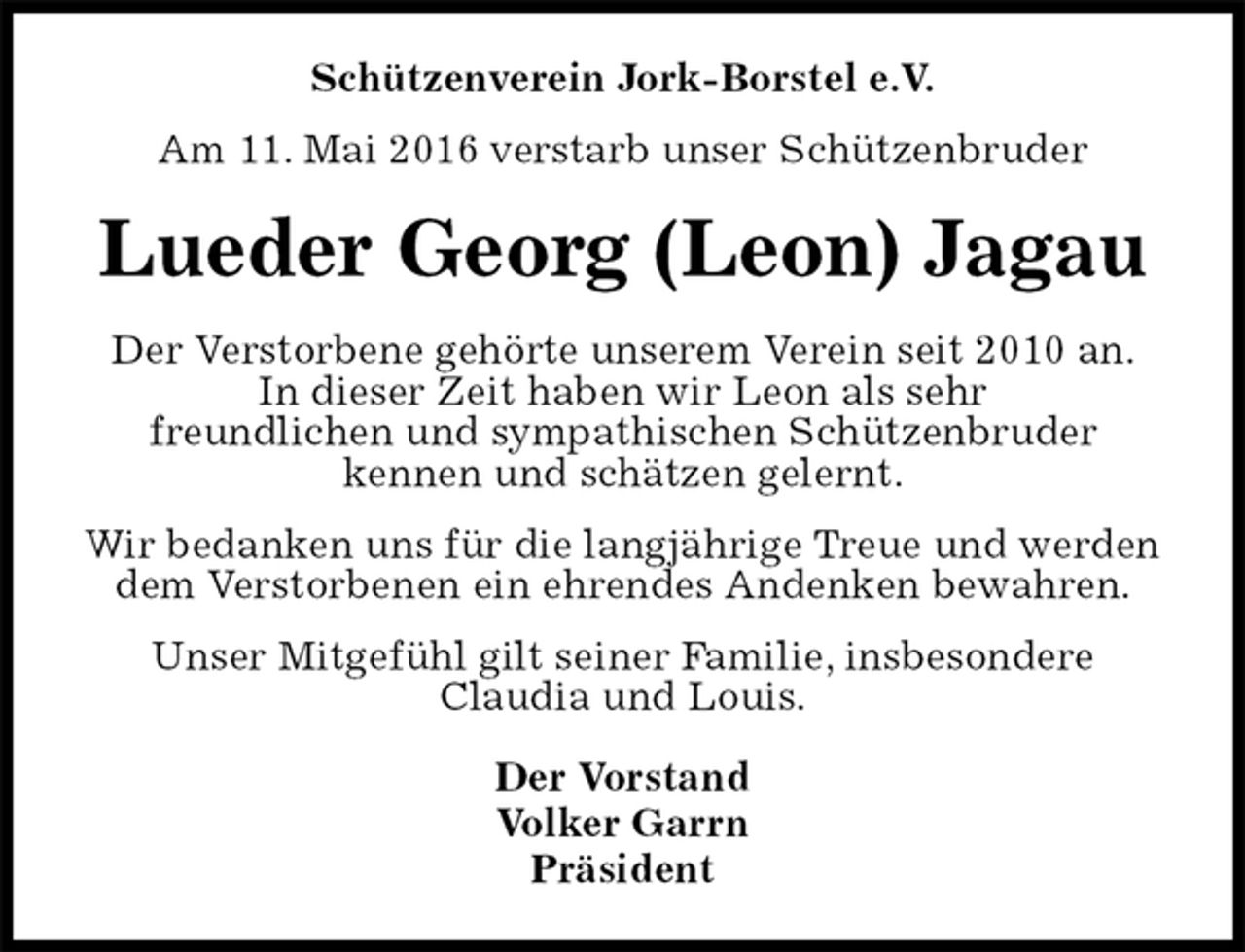 <p>Schützenverein Jork-Borstel e.V.<br />Am 11. Mai 2016 verstarb unser Schützenbruder<br />Lueder Georg (Leon) Jagau<br />Der Vorstand<br />Volker Garrn<br />Präsident<br />Der Verstorbene gehörte unserem Verein seit 2010 an.<br />In dieser Zeit haben wir Leon als sehr<br />freundlichen und sympathischen Schützenbruder<br />kennen und schätzen gelernt.<br />Wir bedanken uns für die langjährige Treue und werden<br />dem Verstorbenen ein ehrendes Andenken bewahren.<br />Unser Mitgefühl gilt seiner Familie, insbesondere<br />Claudia und Louis.</p>