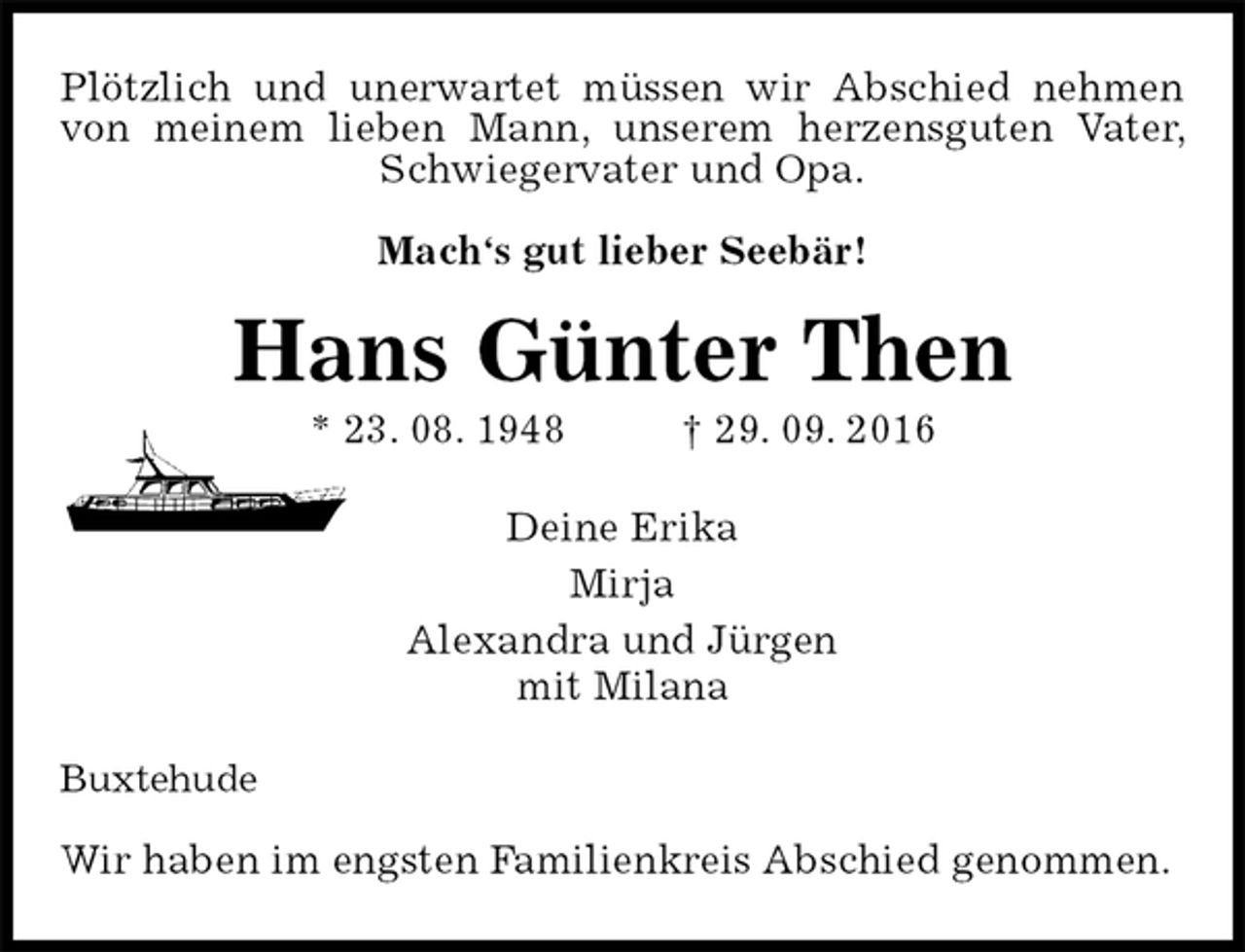 <p>Plötzlich und unerwartet müssen wir Abschied nehmen<br />von meinem lieben Mann, unserem herzensguten Vater, Schwiegervater und Opa.<br />Mach‘s gut lieber Seebär!<br />Hans Günter Then<br />* 23. 08. 1948 † 29. 09. 2016<br />Deine Erika<br />Mirja<br />Alexandra und Jürgen<br />mit Milana<br />Buxtehude</p><p>Wir haben im engsten Familienkreis Abschied genommen.</p>