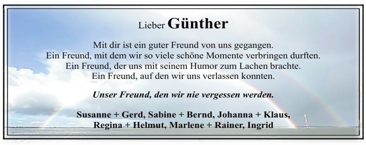 <p>Lieber</p><p>Günther</p><p>Mit dir ist ein guter Freund von uns gegangen.<br />Ein Freund, mit dem wir so viele schöne Momente verbringen durften.<br />Ein Freund, der uns mit seinem Humor zum Lachen brachte.<br />Ein Freund, auf den wir uns verlassen konnten.<br />Unser Freund, den wir nie vergessen werden.<br />Susanne + Gerd, Sabine + Bernd, Johanna + Klaus,<br />Regina + Helmut, Marlene + Rainer, Ingrid</p>