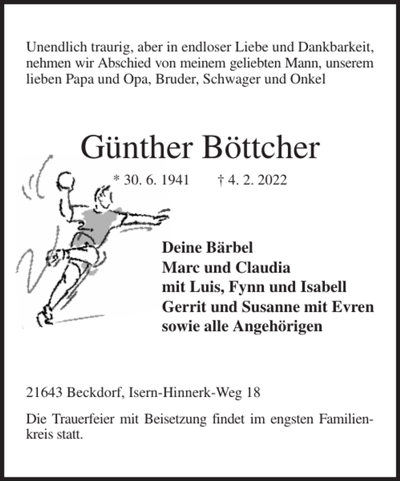 <p>Unendlich traurig, aber in endloser Liebe und Dankbarkeit, nehmen wir Abschied von meinem geliebten Mann, unserem<br />lieben Papa und Opa, Bruder, Schwager und Onkel<br />Günther Böttcher<br />* 30. 6. 1941 † 4. 2. 2022<br />Deine Bärbel<br />Marc und Claudia<br />mit Luis, Fynn und Isabell<br />Gerrit und Susanne mit Evren<br />sowie alle Angehörigen<br />21643 Beckdorf, Isern-Hinnerk-Weg 18<br />Die Trauerfeier mit Beisetzung findet im engsten Familienkreis statt.</p>
