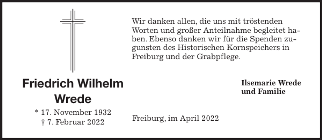 <p>Wir danken allen, die uns mit tröstenden Worten und großer Anteilnahme begleitet haben. Ebenso danken wir für die Spenden zugunsten des Historischen Kornspeichers in Freiburg und der Grabpflege.<br />Ilsemarie Wrede<br />und Familie<br />Freiburg, im April 2022<br />Friedrich Wilhelm<br />Wrede<br />* 17. November 1932<br />† 7. Februar 2022</p>