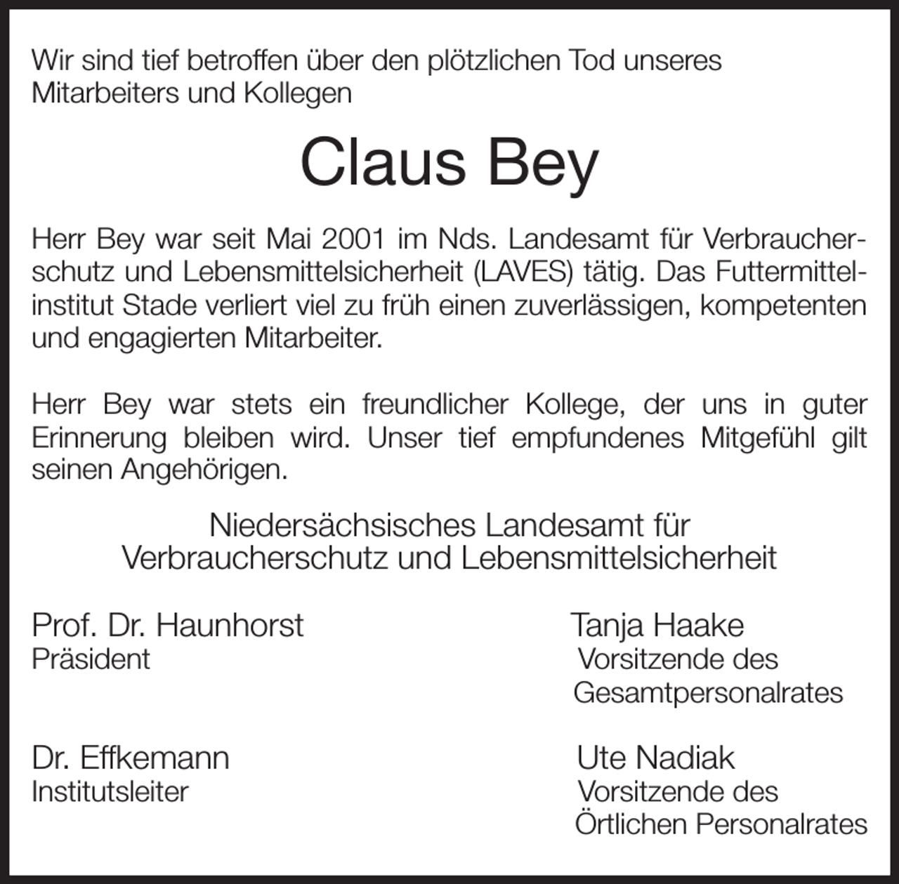 <p>Wir sind tief betroffen über den plötzlichen Tod unseres<br />Mitarbeiters und Kollegen<br />Claus Bey<br />Herr Bey war seit Mai 2001 im Nds. Landesamt für Verbraucher-<br />schutz und Lebensmittelsicherheit (LAVES) tätig. Das Futtermittel-<br />institut Stade verliert viel zu früh einen zuverlässigen, kompetenten<br />und engagierten Mitarbeiter.</p><p>Herr Bey war stets ein freundlicher Kollege, der uns in guter<br />Erinnerung bleiben wird. Unser tief empfundenes Mitgefühl gilt<br />seinen Angehörigen.<br />Niedersächsisches Landesamt für<br />Verbraucherschutz und Lebensmittelsicherheit</p><p>Prof. Dr. Haunhorst Tanja Haake<br />Präsident Vorsitzende des<br />Gesamtpersonalrates</p><p>Dr. Effkemann Ute Nadiak<br />Institutsleiter Vorsitzende des<br />Örtlichen Personalrates</p>