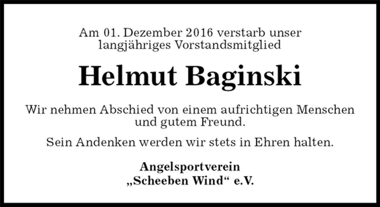 <p>Am 01. Dezember 2016 verstarb unser<br />langjähriges Vorstandsmitglied<br />Helmut Baginski<br />Wir nehmen Abschied von einem aufrichtigen Menschen<br />und gutem Freund.<br />Sein Andenken werden wir stets in Ehren halten.<br />Angelsportverein<br />„Scheeben Wind“ e.V.</p>