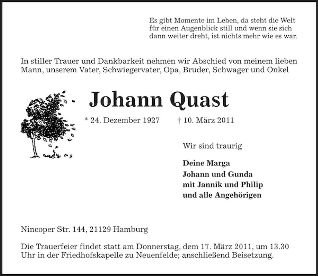 <p>Es gibt Momente im Leben, da steht die Welt<br />für einen Augenblick still und wenn sie sich<br />dann weiter dreht, ist nichts mehr wie es war.<br />In stiller Trauer und Dankbarkeit nehmen wir Abschied von meinem lieben Mann, unserem Vater, Schwiegervater, Opa, Bruder, Schwager und Onkel<br />Johann Quast<br />* 24. Dezember 1927 † 10. März 2011<br />Wir sind traurig</p><p>Deine Marga<br />Johann und Gunda<br />mit Jannik und Philip<br />und alle Angehörigen</p><p>Nincoper Str. 144, 21129 Hamburg</p><p>Die Trauerfeier findet statt am Donnerstag, dem 17. März 2011, um 13.30 Uhr in der Friedhofskapelle zu Neuenfelde; anschließend Beisetzung.</p>
