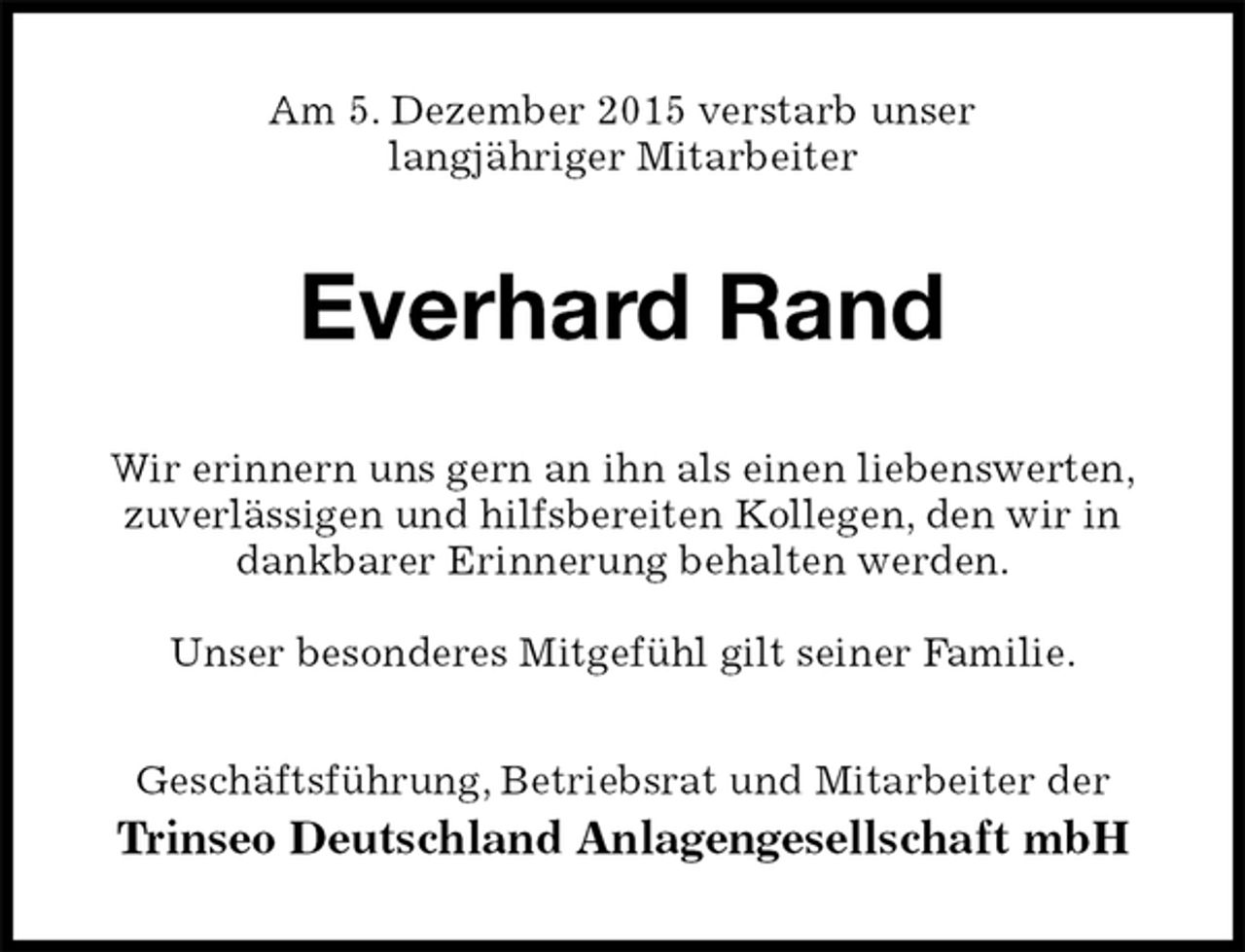<p>Am 5. Dezember 2015 verstarb unser<br />langjÃ¤hriger Mitarbeiter<br />Everhard Rand<br />Wir erinnern uns gern an ihn als einen liebenswerten,<br />zuverlÃ¤ssigen und hilfsbereiten Kollegen, den wir in<br />dankbarer Erinnerung behalten werden.</p>
<p>Unser besonderes MitgefÃ¼hl gilt seiner Familie.<br />GeschÃ¤ftsfÃ¼hrung, Betriebsrat und Mitarbeiter der<br />Trinseo Deutschland Anlagengesellschaft mbH</p>