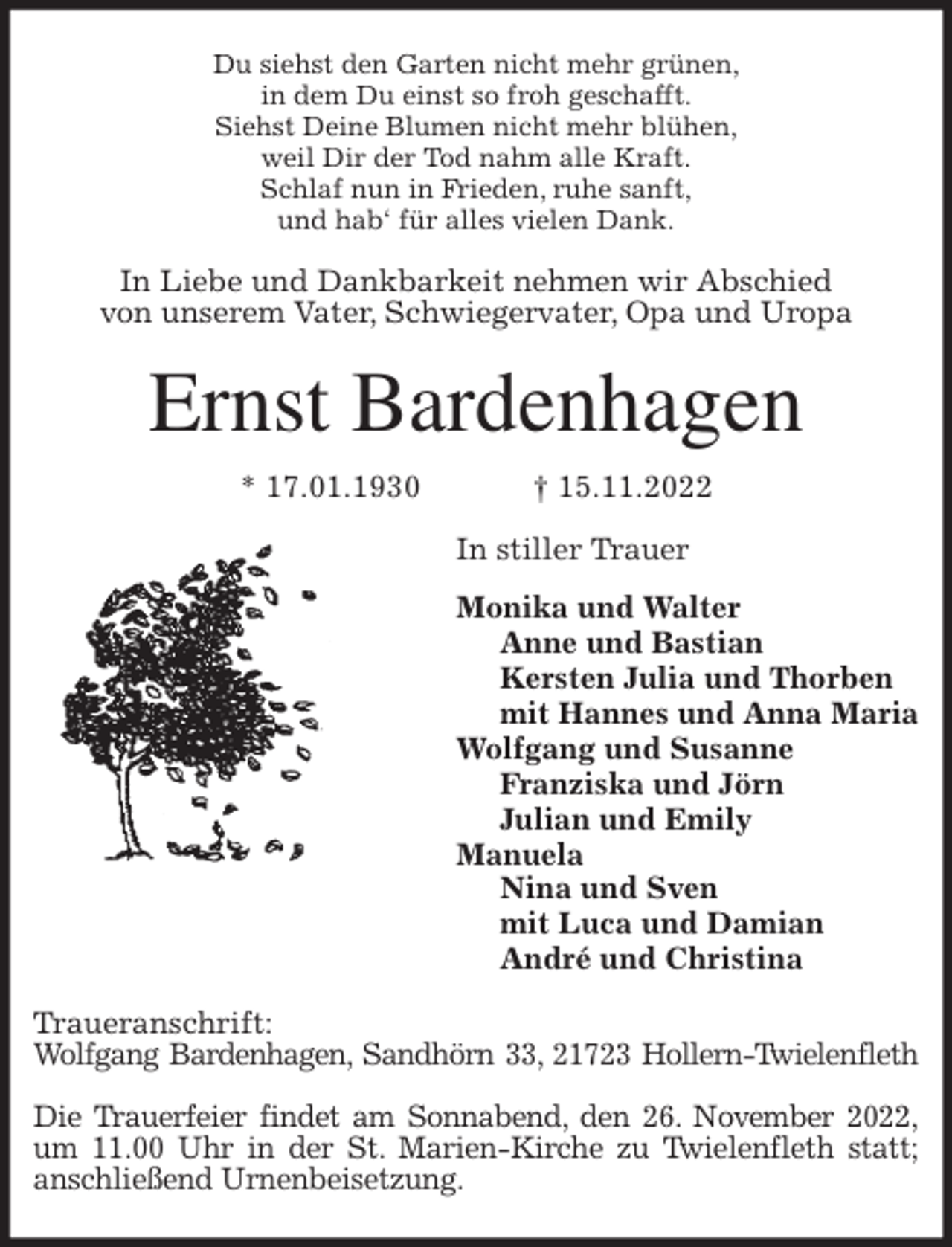 <p>Du siehst den Garten nicht mehr grünen,<br />in dem Du einst so froh geschafft.<br />Siehst Deine Blumen nicht mehr blühen,<br />weil Dir der Tod nahm alle Kraft.<br />Schlaf nun in Frieden, ruhe sanft,<br />und hab' für alles vielen Dank.<br />In Liebe und Dankbarkeit nehmen wir Abschied<br />von unserem Vater, Schwiegervater, Opa und Uropa<br />Ernst Bardenhagen<br />* 17.01.1930 † 15.11.2022<br />In stiller Trauer<br />Monika und Walter<br />Anne und Bastian<br />Kersten Julia und Thorben<br />mit Hannes und Anna Maria<br />Wolfgang und Susanne<br />Franziska und Jörn<br />Julian und Emily<br />Manuela<br />Nina und Sven<br />mit Luca und Damian<br />André und Christina<br />Traueranschrift:<br />Wolfgang Bardenhagen, Sandhörn 33, 21723 Hollern-Twielenfleth</p><p>Die Trauerfeier findet am Sonnabend, den 26. November 2022,<br />um 11.00 Uhr in der St. Marien-Kirche zu Twielenfleth statt; anschließend Urnenbeisetzung.</p>