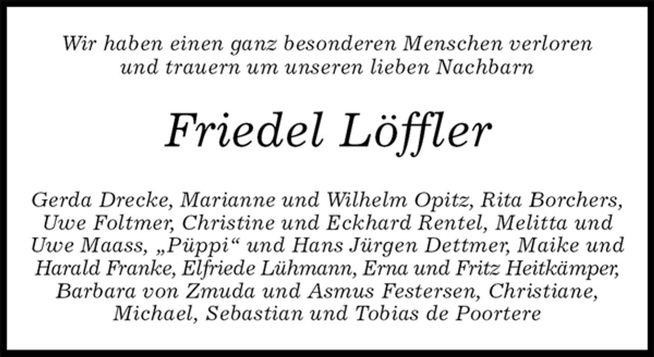 <p>Wir haben einen ganz besonderen Menschen verloren<br />und trauern um unseren lieben Nachbarn<br />Friedel Löffler<br />Gerda Drecke, Marianne und Wilhelm Opitz, Rita Borchers,<br />Uwe Foltmer, Christine und Eckhard Rentel, Melitta und Uwe Maass, „Püppi“ und Hans Jürgen Dettmer, Maike und Harald Franke, Elfriede Lühmann, Erna und Fritz Heitkämper,<br />Barbara von Zmuda und Asmus Festersen, Christiane,<br />Michael, Sebastian und Tobias de Poortere</p>