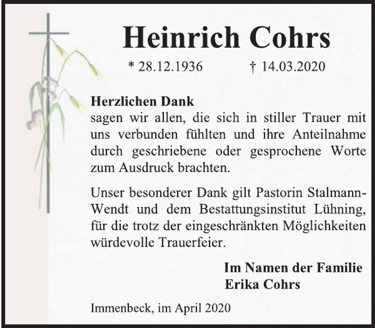 <p>Heinrich Cohrs<br />* 28.12.1936 † 14.03.2020<br />Herzlichen Dank<br />sagen wir allen, die sich in stiller Trauer mit uns verbunden fühlten und ihre Anteilnahme durch geschriebene oder gesprochene Worte zum Ausdruck brachten.<br />Unser besonderer Dank gilt Pastorin Stalmann-Wendt und dem Bestattungsinstitut Lühning, für die trotz der eingeschränkten Möglichkeiten würdevolle Trauerfeier.<br />Im Namen der Familie<br />Erika Cohrs<br />Immenbeck, im April 2020</p>