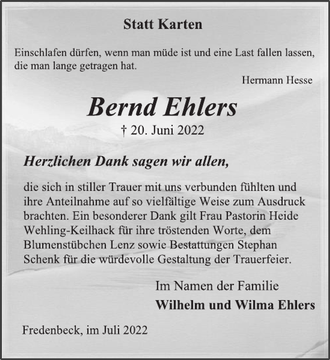 <p>Statt Karten<br />Einschlafen dürfen, wenn man müde ist und eine Last fallen lassen,<br />die man lange getragen hat.<br />Hermann Hesse<br />Bernd Ehlers<br />† 20. Juni 2022<br />Herzlichen Dank sagen wir allen,<br />die sich in stiller Trauer mit uns verbunden fühlten und<br />ihre Anteilnahme auf so vielfältige Weise zum Ausdruck<br />brachten. Ein besonderer Dank gilt Frau Pastorin Heide<br />Wehling-Keilhack für ihre tröstenden Worte, dem<br />Blumenstübchen Lenz sowie Bestattungen Stephan<br />Schenk für die würdevolle Gestaltung der Trauerfeier.<br />Im Namen der Familie<br />Wilhelm und Wilma Ehlers<br />Fredenbeck, im Juli 2022</p>