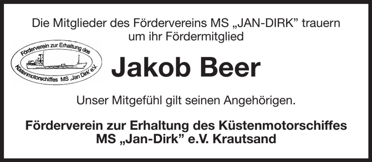 <p>Die Mitglieder des Fördervereins MS „JAN-DIRK” trauern<br />um ihr Fördermitglied<br />Jakob Beer<br />Unser Mitgefühl gilt seinen Angehörigen.<br />Förderverein zur Erhaltung des Küstenmotorschiffes<br />MS „Jan-Dirk” e.V. Krautsand</p>