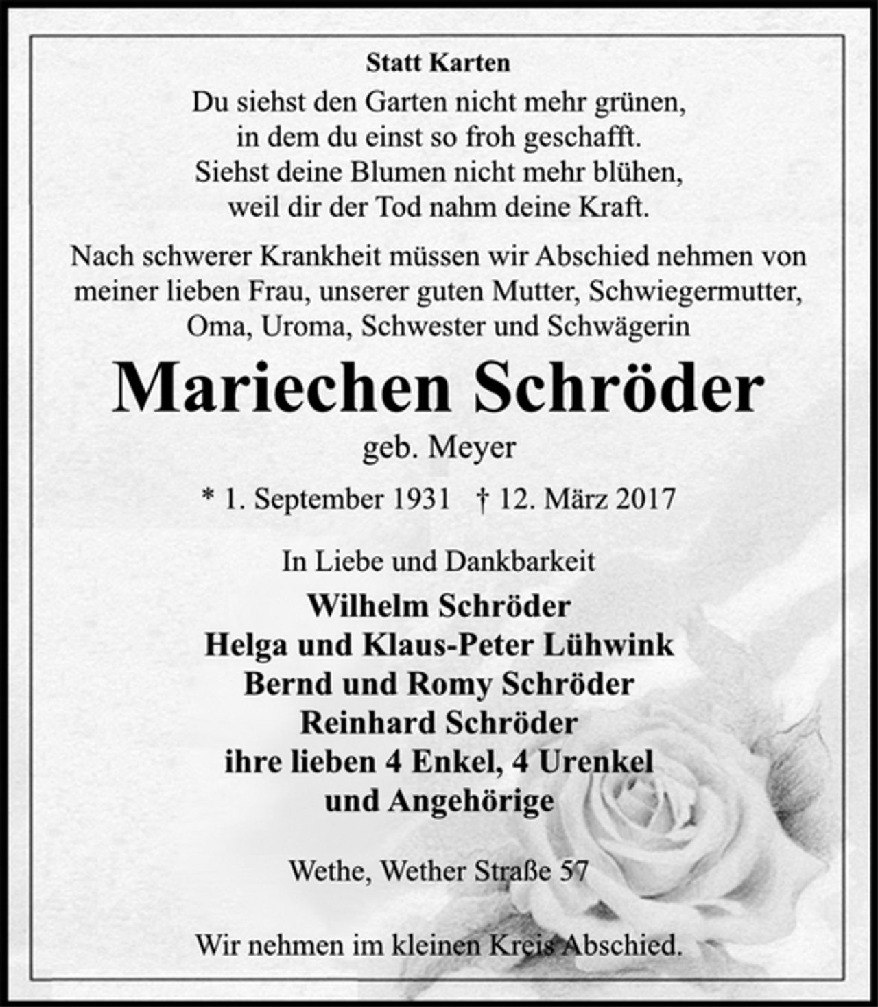 <p>Statt Karten</p><p>Du siehst den Garten nicht mehr grünen,<br />in dem du einst so froh geschafft.<br />Siehst deine Blumen nicht mehr blühen,<br />weil dir der Tod nahm deine Kraft.</p><p>Nach schwerer Krankheit müssen wir Abschied nehmen von<br />meiner lieben Frau, unserer guten Mutter, Schwiegermutter,<br />Oma, Uroma, Schwester und Schwägerin</p><p>Mariechen Schröder<br />geb. Meyer<br />* 1. September 1931 † 12. März 2017</p><p>In Liebe und Dankbarkeit<br />Wilhelm Schröder<br />Helga und Klaus-Peter Lühwink<br />Bernd und Romy Schröder<br />Reinhard Schröder<br />ihre lieben 4 Enkel, 4 Urenkel<br />und Angehörige</p><p>Wethe, Wether Straße 57</p><p>Wir nehmen im kleinen Kreis Abschied.</p>