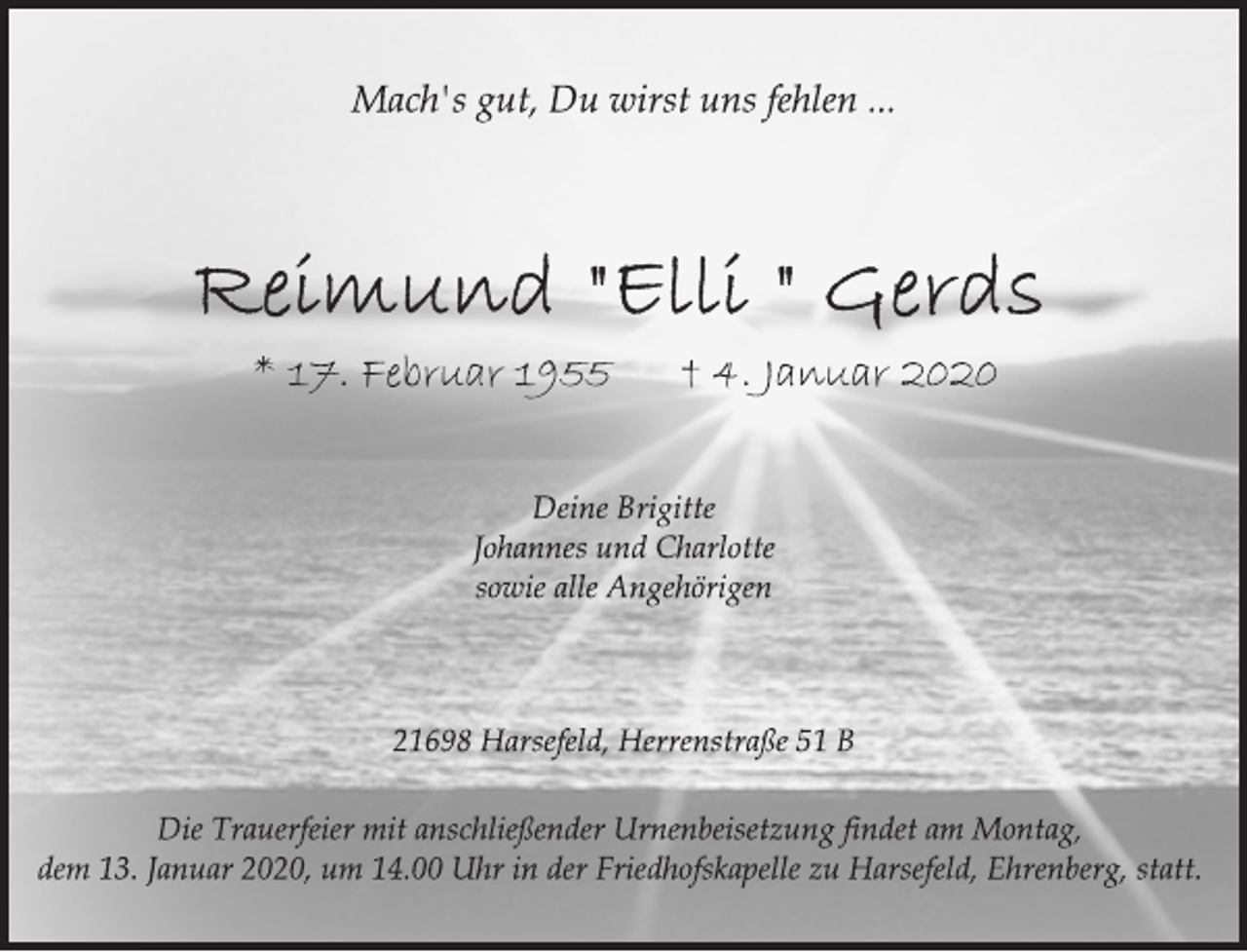 <p>Mach's gut, Du wirst uns fehlen ...<br />Reimund "Elli" Gerds<br />* 17. Februar 1955 † 4. Januar 2020<br />Deine Brigitte<br />Johannes und Charlotte<br />sowie alle Angehörigen<br />21698 Harsefeld, Herrenstraße 51 B<br />Die Trauerfeier mit anschließender Urnenbeisetzung findet am Montag,<br />dem 13. Januar 2020, um 14.00 Uhr in der Friedhofskapelle zu Harsefeld, Ehrenberg, statt.</p>