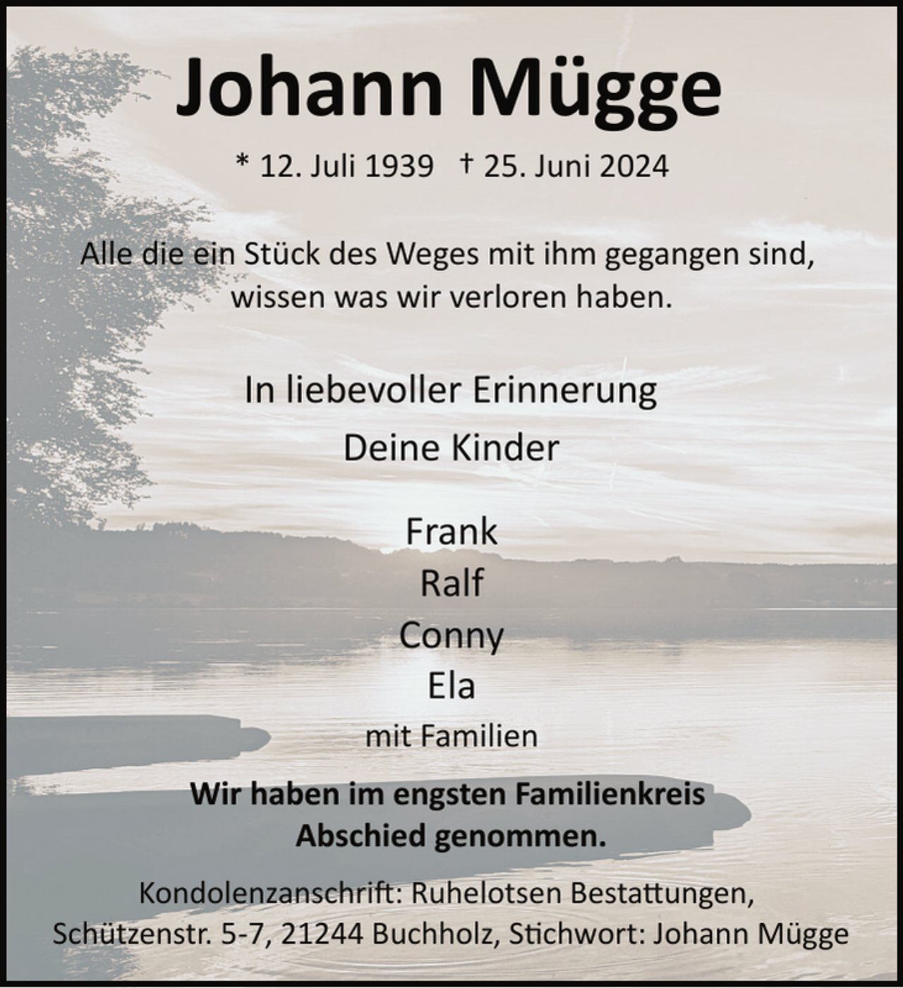 <p>Johann Mügge<br />* 12. Juli 1939 † 25. Juni 2024</p><p>Alle die ein Stück des Weges mit ihm gegangen sind,<br />wissen was wir verloren haben.</p><p>In liebevoller Erinnerung<br />Deine Kinder<br />Frank<br />Ralf<br />Conny<br />Ela</p><p>mit Familien<br />Wir haben im engsten Familienkreis<br />Abschied genommen.<br />Kondolenzanschri�: Ruhelotsen Besta�ungen,<br />Schützenstr. 5­7, 21244 Buchholz, S�chwort: Johann Mügge</p>