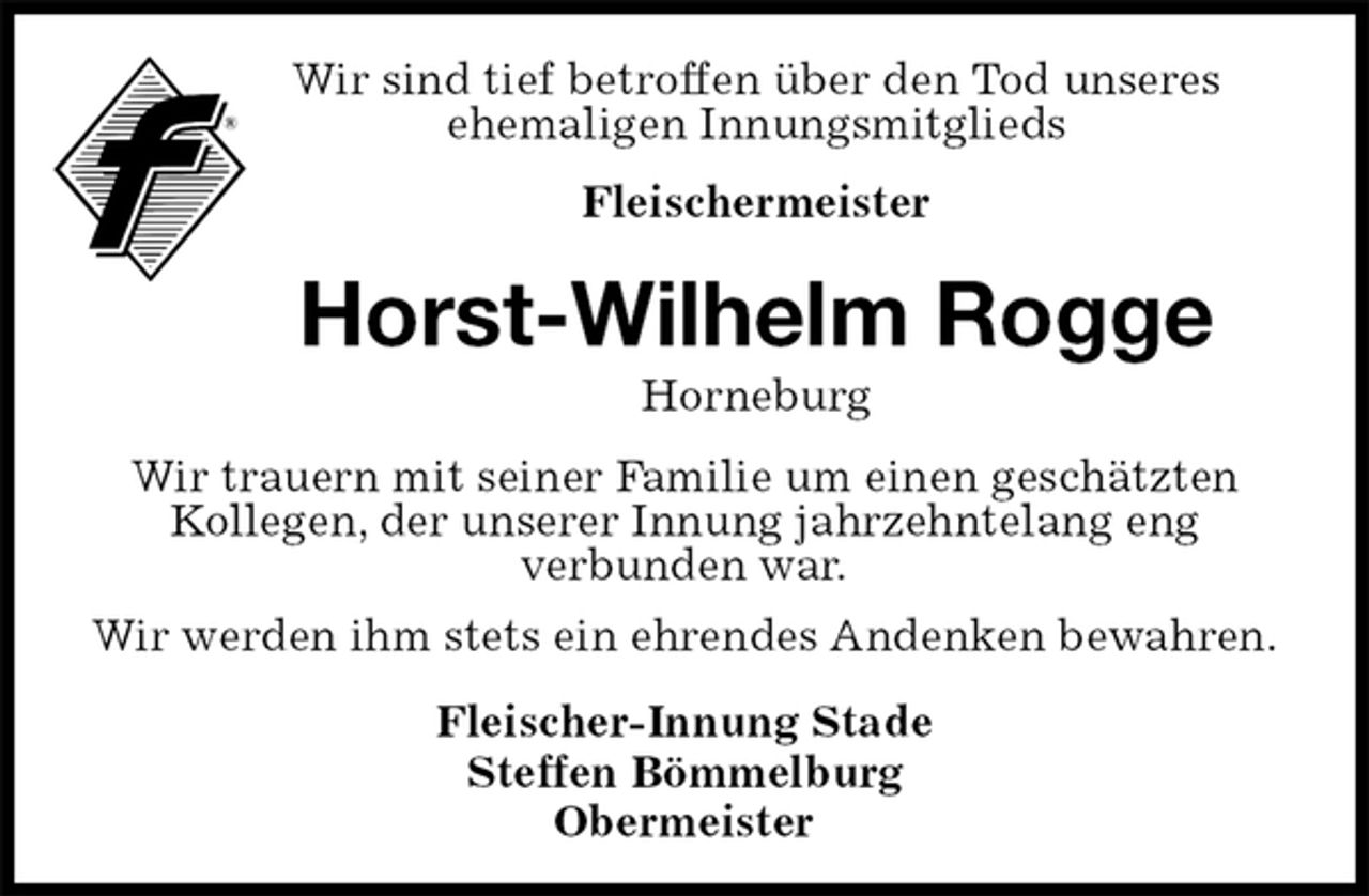 <p>Wir sind tief betroffen über den Tod unseres<br />ehemaligen Innungsmitglieds<br />Fleischermeister<br />Horst-Wilhelm Rogge<br />Horneburg<br />Fleischer-Innung Stade<br />Steffen Bömmelburg<br />Obermeister<br />Wir trauern mit seiner Familie um einen geschätzten Kollegen, der unserer Innung jahrzehntelang eng<br />verbunden war.<br />Wir werden ihm stets ein ehrendes Andenken bewahren.</p>