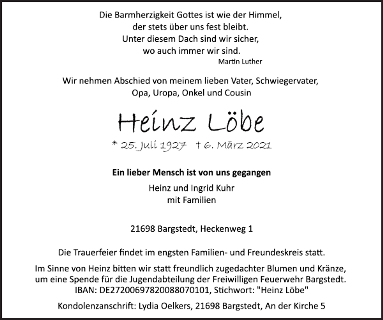 <p>Die Barmherzigkeit Gottes ist wie der Himmel,<br />der stets über uns fest bleibt.<br />Unter diesem Dach sind wir sicher,<br />wo auch immer wir sind.<br />Martin Luther<br />Wir nehmen Abschied von meinem lieben Vater, Schwiegervater, Opa, Uropa, Onkel und Cousin<br />Heinz Löbe<br />* 25. Juli 1927 † 6. März 2021<br />Ein lieber Mensch ist von uns gegangen<br />Heinz und Ingrid Kuhr<br />mit Familien<br />21698 Bargstedt, Heckenweg 1<br />Die Trauerfeier findet im engsten Familien­ und Freundeskreis statt.<br />Im Sinne von Heinz bitten wir statt freundlich zugedachter Blumen und Kränze,<br />um eine Spende für die Jugendabteilung der Freiwilligen Feuerwehr Bargstedt.<br />IBAN: DE27200697820088070101, Stichwort: "Heinz Löbe"<br />Kondolenzanschrift: Lydia Oelkers, 21698 Bargstedt, An der Kirche 5</p>