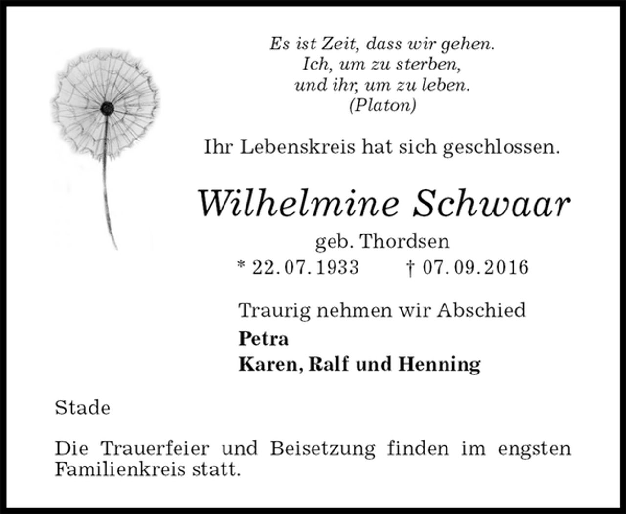 <p>Es ist Zeit, dass wir gehen.<br />Ich, um zu sterben,<br />und ihr, um zu leben.<br />(Platon)<br />Ihr Lebenskreis hat sich geschlossen.<br />Wilhelmine Schwaar<br />geb. Thordsen<br />* 22. 07. 1933 † 07. 09. 2016<br />Traurig nehmen wir Abschied<br />Petra<br />Karen, Ralf und Henning<br />Stade</p><p>Die Trauerfeier und Beisetzung finden im engsten Familienkreis statt.</p>
