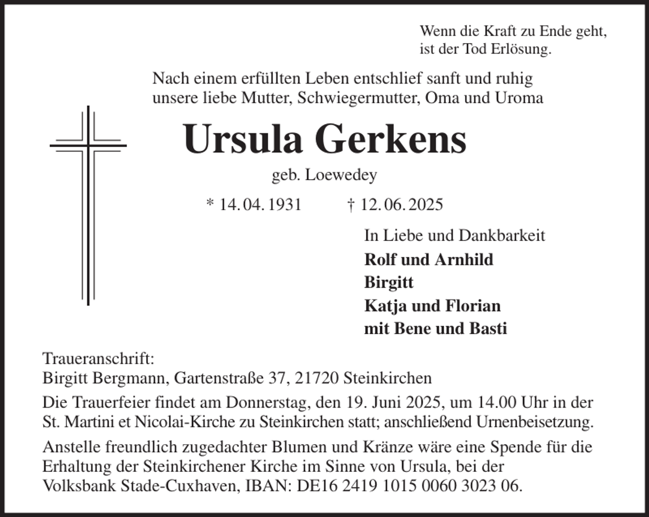 <p>Wenn die Kraft zu Ende geht,<br />ist der Tod Erlösung.<br />Nach einem erfüllten Leben entschlief sanft und ruhig<br />unsere liebe Mutter, Schwiegermutter, Oma und Uroma<br />Ursula Gerkens<br />geb. Loewedey<br />* 14. 04. 1931 † 12. 06. 2025<br />In Liebe und Dankbarkeit<br />Rolf und Arnhild<br />Birgitt<br />Katja und Florian<br />mit Bene und Basti<br />Traueranschrift:<br />Birgitt Bergmann, Gartenstraße 37, 21720 Steinkirchen<br />Die Trauerfeier findet am Donnerstag, den 19. Juni 2025, um 14.00 Uhr in der St. Martini et Nicolai-Kirche zu Steinkirchen statt; anschließend Urnenbeisetzung.<br />Anstelle freundlich zugedachter Blumen und Kränze wäre eine Spende für die Erhaltung der Steinkirchener Kirche im Sinne von Ursula, bei der<br />Volksbank Stade-Cuxhaven, IBAN: DE16 2419 1015 0060 3023 06.</p>