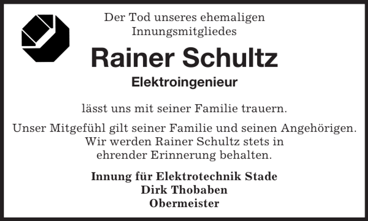<p>Der Tod unseres ehemaligen<br />Innungsmitgliedes<br />Rainer Schultz<br />Elektroingenieur<br />lässt uns mit seiner Familie trauern.<br />Unser Mitgefühl gilt seiner Familie und seinen Angehörigen.<br />Wir werden Rainer Schultz stets in<br />ehrender Erinnerung behalten.<br />Innung für Elektrotechnik Stade<br />Dirk Thobaben<br />Obermeister</p>