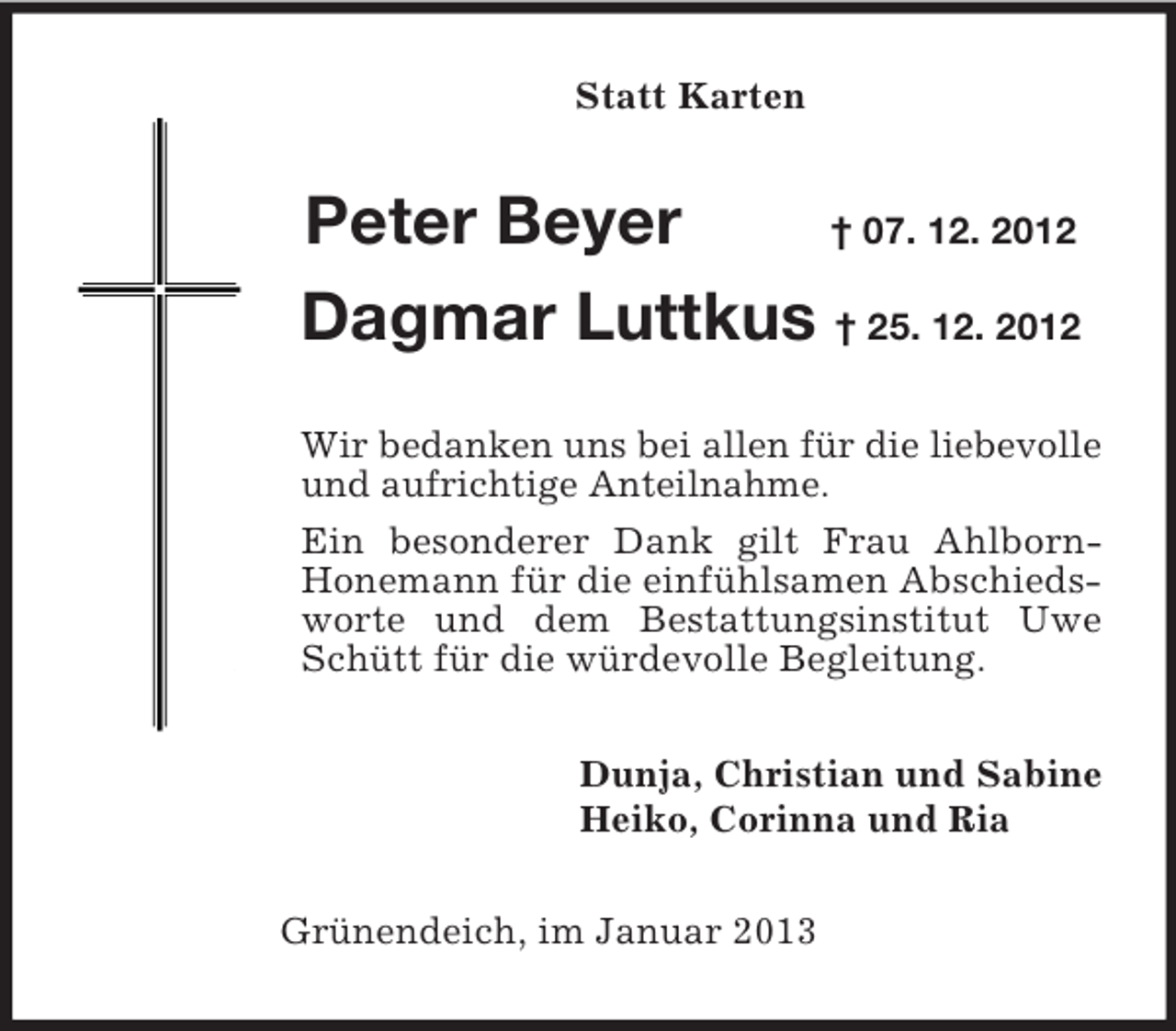<p>Statt Karten<br />Peter Beyer † 07. 12. 2012<br />Dagmar Luttkus † 25. 12. 2012<br />Wir bedanken uns bei allen für die liebevolle und aufrichtige Anteilnahme.<br />Ein besonderer Dank gilt Frau Ahlborn-Honemann für die einfühlsamen Abschiedsworte und dem Bestattungsinstitut Uwe Schütt für die würdevolle Begleitung.<br />Dunja, Christian und Sabine<br />Heiko, Corinna und Ria<br />Grünendeich, im Januar 2013</p>