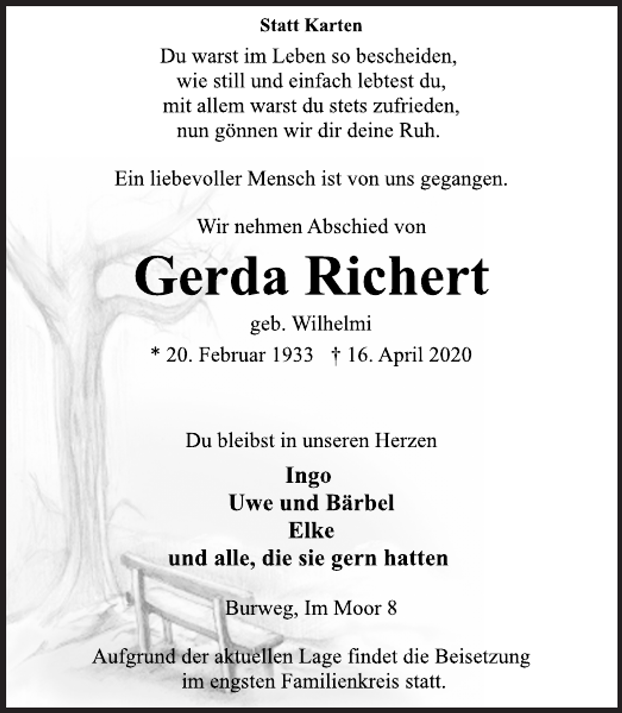 <p>Statt Karten<br />Du warst im Leben so bescheiden, wie still und einfach lebtest du, mit allem warst du stets zufrieden, nun gönnen wir dir deine Ruh.<br />Ein liebevoller Mensch ist von uns gegangen.<br />Wir nehmen Abschied von<br />Gerda Richert<br />geb. Wilhelmi<br />* 20. Februar 1933 † 16. April 2020<br />Du bleibst in unseren Herzen Ingo Uwe und Bärbel Elke und alle, die sie gern hatten<br />Burweg, Im Moor 8<br />Aufgrund der aktuellen Lage findet die Beisetzung im engsten Familienkreis statt.</p>