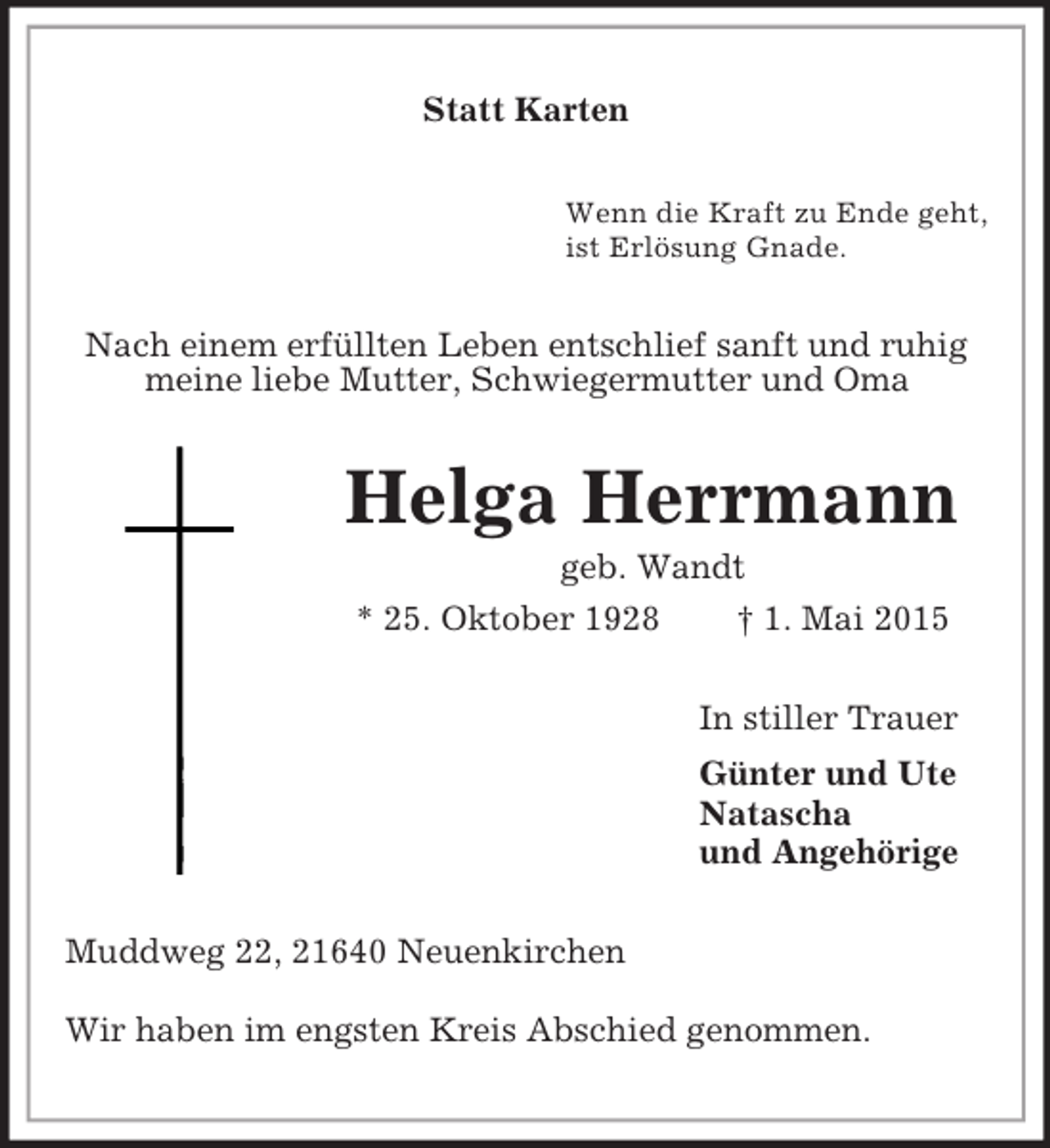 <p>Statt Karten<br />Wenn die Kraft zu Ende geht,<br />ist Erlösung Gnade.<br />Nach einem erfüllten Leben entschlief sanft und ruhig<br />meine liebe Mutter, Schwiegermutter und Oma<br />Helga Herrmann<br />geb. Wandt<br />* 25. Oktober 1928 † 1. Mai 2015<br />In stiller Trauer<br />Günter und Ute<br />Natascha<br />und Angehörige<br />Muddweg 22, 21640 Neuenkirchen<br />Wir haben im engsten Kreis Abschied genommen.</p>