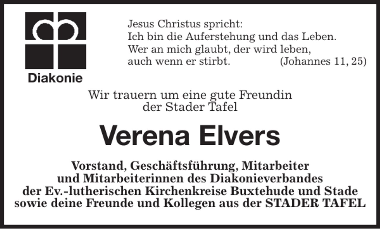 <p>Jesus Christus spricht:<br />Ich bin die Auferstehung und das Leben.<br />Wer an mich glaubt, der wird leben,<br />auch wenn er stirbt. (Johannes 11, 25)<br />Wir trauern um eine gute Freundin<br />der Stader Tafel<br />Verena Elvers<br />Vorstand, Geschäftsführung, Mitarbeiter<br />und Mitarbeiterinnen des Diakonieverbandes<br />der Ev.-lutherischen Kirchenkreise Buxtehude und Stade<br />sowie deine Freunde und Kollegen aus der STADER TAFEL<br />Diakonie</p>