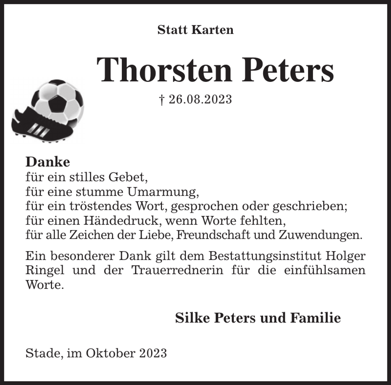 <p>Statt Karten<br />Thorsten Peters<br />† 26.08.2023</p><p>Danke<br />für ein stilles Gebet,<br />für eine stumme Umarmung,<br />für ein tröstendes Wort, gesprochen oder geschrieben;<br />für einen Händedruck, wenn Worte fehlten,<br />für alle Zeichen der Liebe, Freundschaft und Zuwendungen.<br />Ein besonderer Dank gilt dem Bestattungsinstitut Holger Ringel und der Trauerrednerin für die einfühlsamen Worte.<br />Silke Peters und Familie<br />Stade, im Oktober 2023</p>