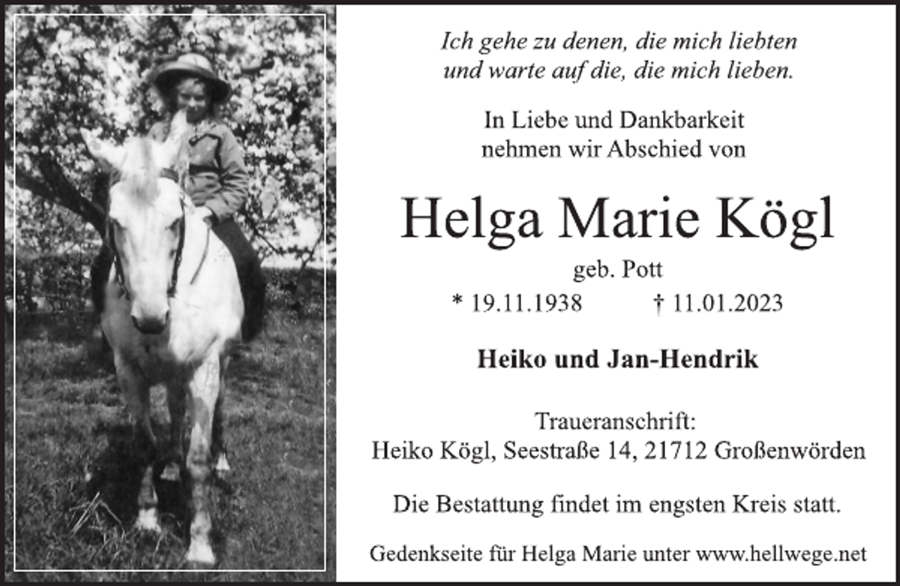 <p>Ich gehe zu denen, die mich liebten<br />und warte auf die, die mich lieben.<br />In Liebe und Dankbarkeit<br />nehmen wir Abschied von<br />Helga Marie Kögl<br />geb. Pott<br />* 19.11.1938 † 11.01.2023<br />Heiko und Jan-Hendrik<br />Traueranschrift:<br />Heiko Kögl, Seestraße 14, 21712 Großenwörden<br />Die Bestattung findet im engsten Kreis statt.<br />Gedenkseite für Helga Marie unter www.hellwege.net</p>