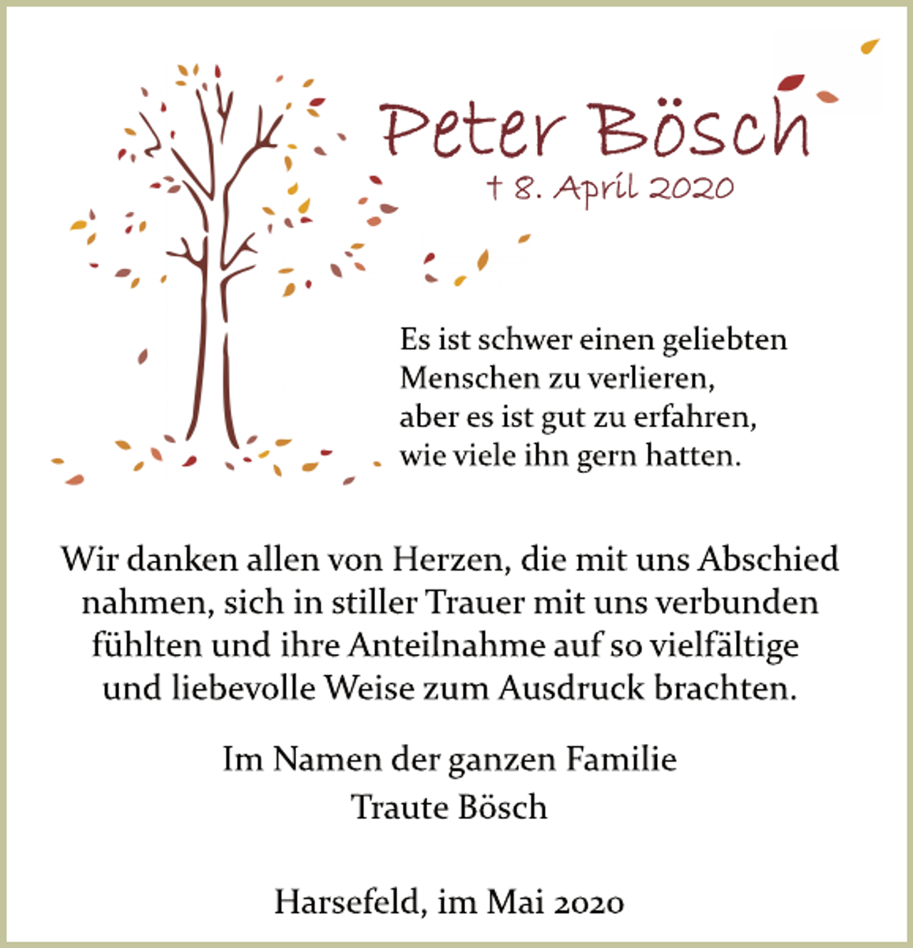 <p>Peter Bösch<br />+8. April 2020<br />Es ist schwer einen geliebten<br />Menschen zu verlieren,<br />aber es ist gut zu erfahren,<br />wie viele ihn gern hatten.<br />Wir danken allen von Herzen, die mit uns Abschied<br />nahmen, sich in stiller Trauer mit uns verbunden<br />fühlten und ihre Anteilnahme auf so vielfältige<br />und liebevolle Weise zum Ausdruck brachten.<br />Im Namen der ganzen Familie<br />Traute Bösch<br />Harsefeld, im Mai 2020</p>