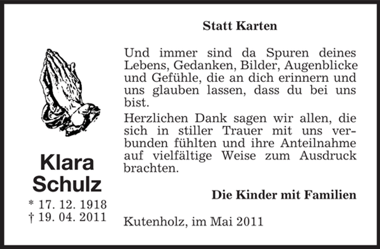 <p>Statt Karten Und immer sind da Spuren deines Lebens, Gedanken, Bilder, Augenblicke und Gefühle, die an dich erinnern und uns glauben lassen, dass du bei uns bist. Herzlichen Dank sagen wir allen, die sich in stiller Trauer mit uns verbunden fühlten und ihre Anteilnahme auf vielfältige Weise zum Ausdruck brachten. Die Kinder mit Familien Kutenholz, im Mai 2011</p><p>Klara Schulz<br />* 17. 12. 1918 † 19. 04. 2011</p>