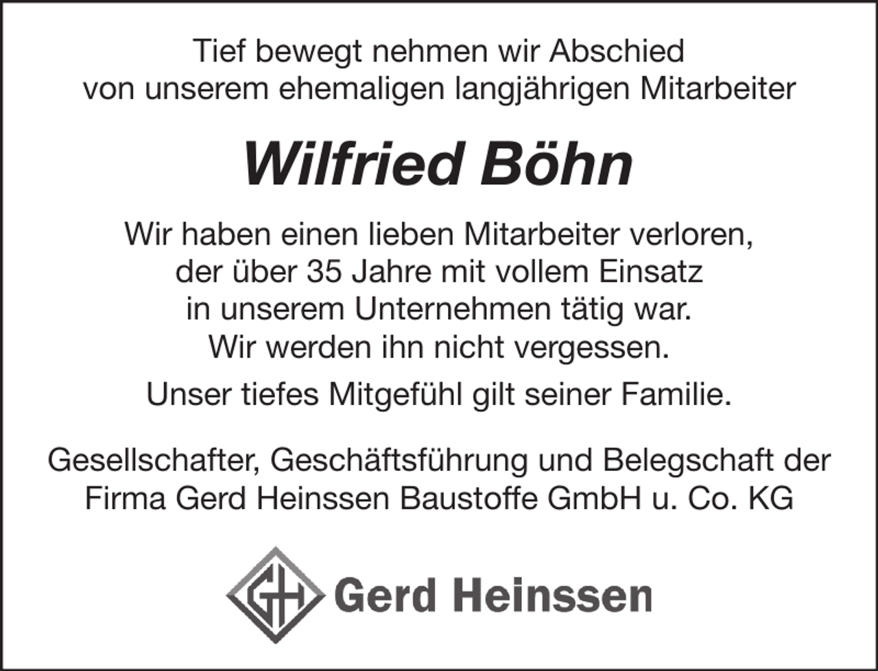 <p>Tief bewegt nehmen wir Abschied<br />von unserem ehemaligen langjährigen Mitarbeiter</p><p>Wilfried Böhn<br />Wir haben einen lieben Mitarbeiter verloren,<br />der über 35 Jahre mit vollem Einsatz<br />in unserem Unternehmen tätig war.<br />Wir werden ihn nicht vergessen.<br />Unser tiefes Mitgefühl gilt seiner Familie.<br />Gesellschafter, Geschäftsführung und Belegschaft der<br />Firma Gerd Heinssen Baustoffe GmbH u. Co. KG</p>