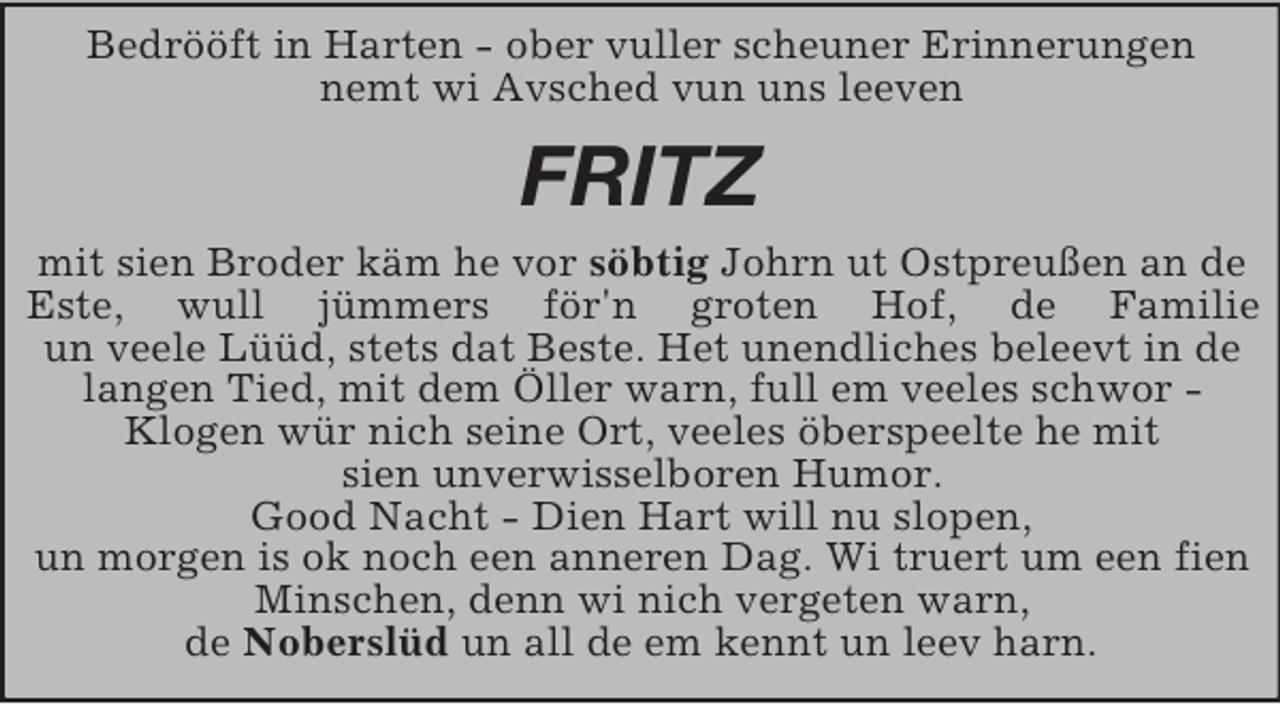 <p>Bedrööft in Harten - ober vuller scheuner Erinnerungen<br />nemt wi Avsched vun uns leeven<br />FRITZ<br />mit sien Broder käm he vor söbtig Johrn ut Ostpreußen an de Este, wull jümmers för'n groten Hof, de Familie<br />un veele Lüüd, stets dat Beste. Het unendliches beleevt in de langen Tied, mit dem Öller warn, full em veeles schwor -<br />Klogen wür nich seine Ort, veeles öberspeelte he mit<br />sien unverwisselboren Humor.<br />Good Nacht - Dien Hart will nu slopen,<br />un morgen is ok noch een anneren Dag. Wi truert um een fien Minschen, denn wi nich vergeten warn,<br />de Noberslüd un all de em kennt un leev harn.</p>