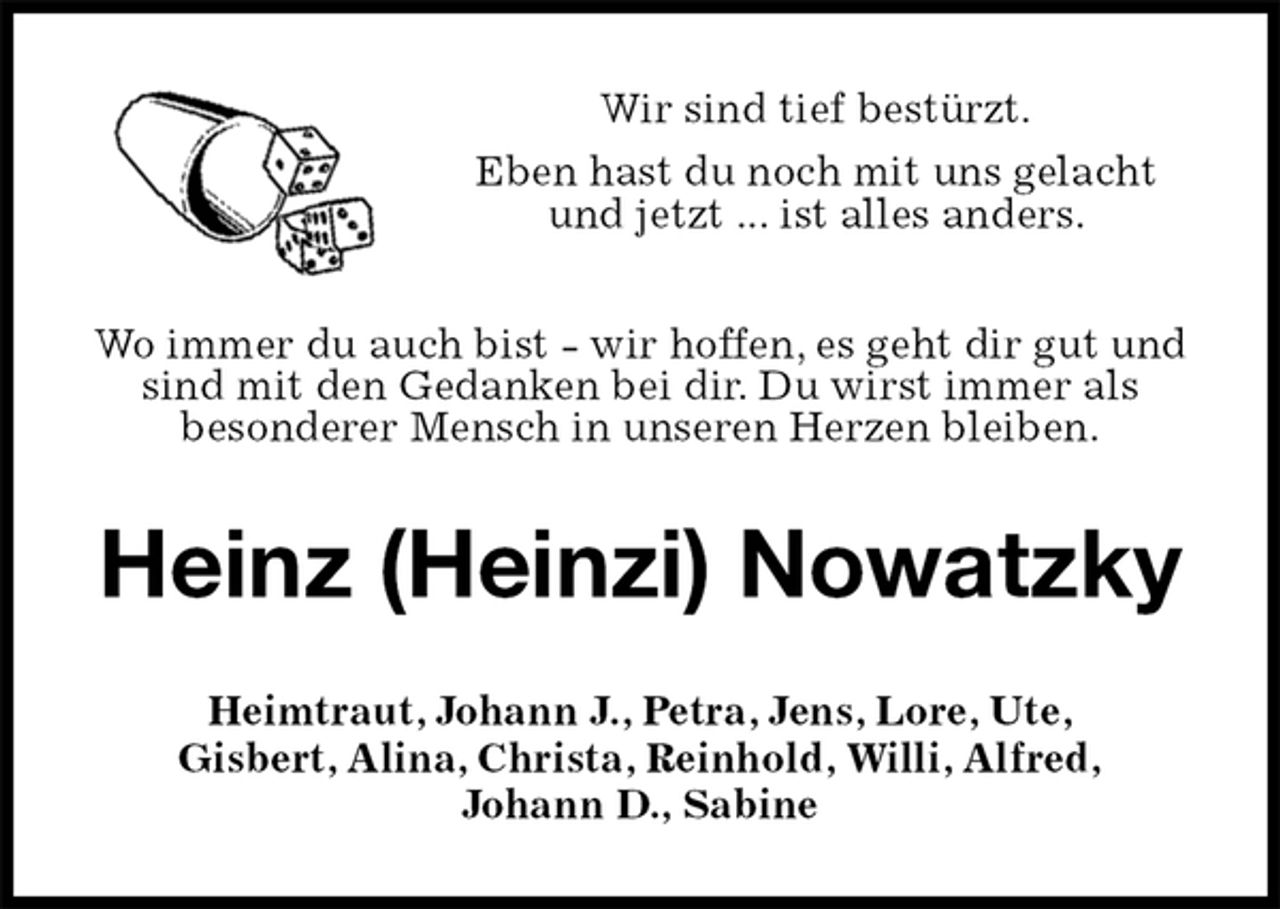 <p>Wir sind tief bestürzt.<br />Eben hast du noch mit uns gelacht und jetzt ... ist alles anders.</p><p>Wo immer du auch bist - wir hoffen, es geht dir gut und sind mit den Gedanken bei dir. Du wirst immer als<br />besonderer Mensch in unseren Herzen bleiben.<br />Heinz (Heinzi) Nowatzky<br />Heimtraut, Johann J., Petra, Jens, Lore, Ute,<br />Gisbert, Alina, Christa, Reinhold, Willi, Alfred,<br />Johann D., Sabine</p>
