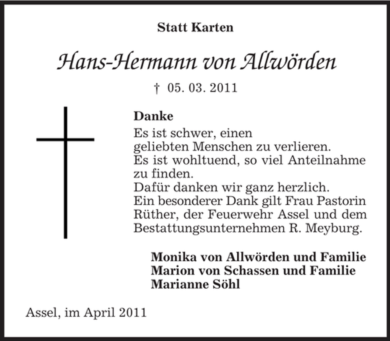 <p>Statt Karten</p><p>Hans-Hermann von Allwörden<br />† 05. 03. 2011 Danke Es ist schwer, einen geliebten Menschen zu verlieren. Es ist wohltuend, so viel Anteilnahme zu finden. Dafür danken wir ganz herzlich. Ein besonderer Dank gilt Frau Pastorin Rüther, der Feuerwehr Assel und dem Bestattungsunternehmen R. Meyburg. Monika von Allwörden und Familie Marion von Schassen und Familie Marianne Söhl Assel, im April 2011</p>