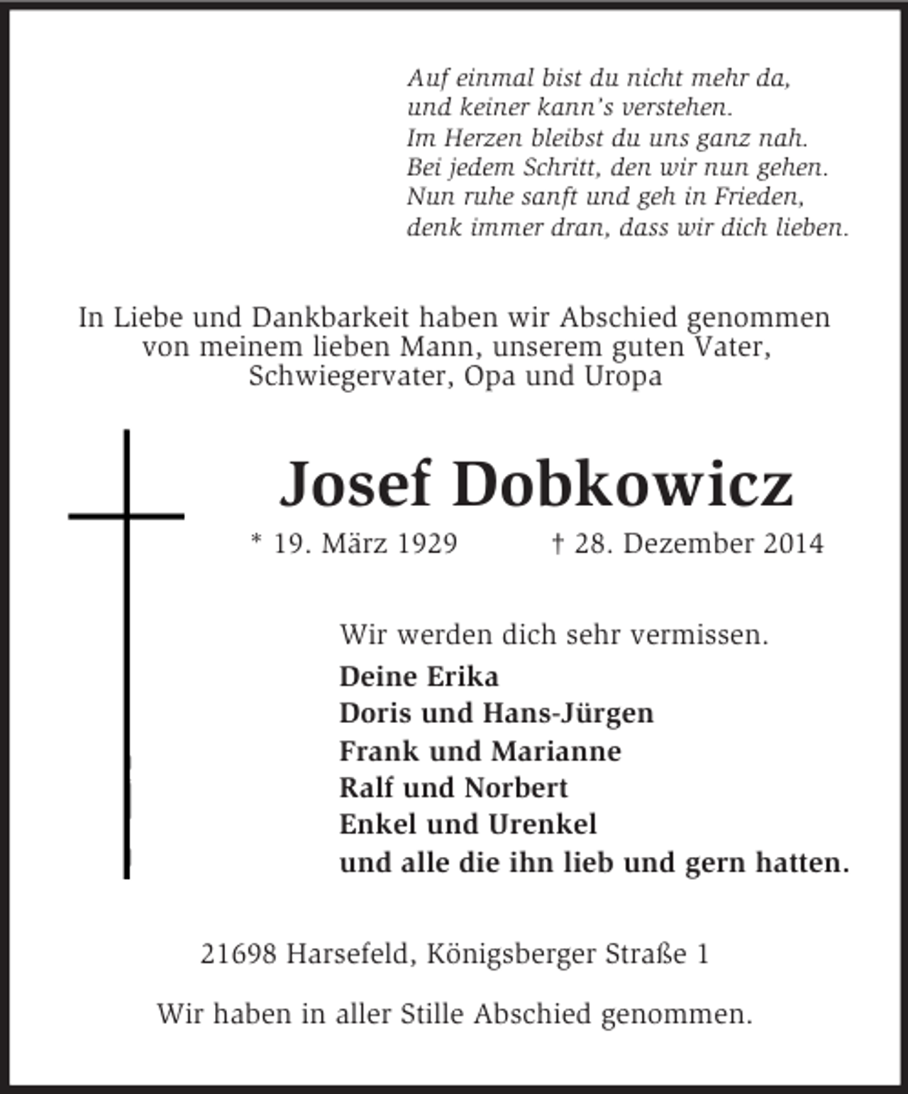 <p>Auf einmal bist du nicht mehr da,<br />und keiner kann’s verstehen.<br />Im Herzen bleibst du uns ganz nah.<br />Bei jedem Schritt, den wir nun gehen.<br />Nun ruhe sanft und geh in Frieden,<br />denk immer dran, dass wir dich lieben.<br />In Liebe und Dankbarkeit haben wir Abschied genommen von meinem lieben Mann, unserem guten Vater,<br />Schwiegervater, Opa und Uropa<br />Josef Dobkowicz<br />* 19. März 1929 † 28. Dezember 2014<br />Wir werden dich sehr vermissen.<br />Deine Erika<br />Doris und Hans-Jürgen<br />Frank und Marianne<br />Ralf und Norbert<br />Enkel und Urenkel<br />und alle die ihn lieb und gern hatten.<br />21698 Harsefeld, Königsberger Straße 1</p><p>Wir haben in aller Stille Abschied genommen.</p>