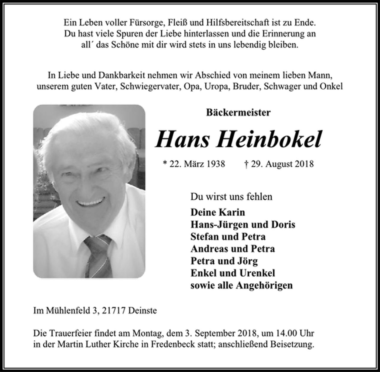 <p>Ein Leben voller Fürsorge, Fleiß und Hilfsbereitschaft ist zu Ende.<br />Du hast viele Spuren der Liebe hinterlassen und die Erinnerung an all´ das Schöne mit dir wird stets in uns lebendig bleiben.<br />In Liebe und Dankbarkeit nehmen wir Abschied von meinem lieben Mann,<br />unserem guten Vater, Schwiegervater, Opa, Uropa, Bruder, Schwager und Onkel<br />Bäckermeister<br />Hans Heinbokel<br />* 22. März 1938 † 29. August 2018<br />Du wirst uns fehlen<br />Deine Karin<br />Hans-Jürgen und Doris<br />Stefan und Petra<br />Andreas und Petra<br />Petra und Jörg<br />Enkel und Urenkel<br />sowie alle Angehörigen<br />Im Mühlenfeld 3, 21717 Deinste<br />Die Trauerfeier findet am Montag, dem 3. September 2018, um 14.00 Uhr<br />in der Martin Luther Kirche in Fredenbeck statt; anschließend Beisetzung.</p>