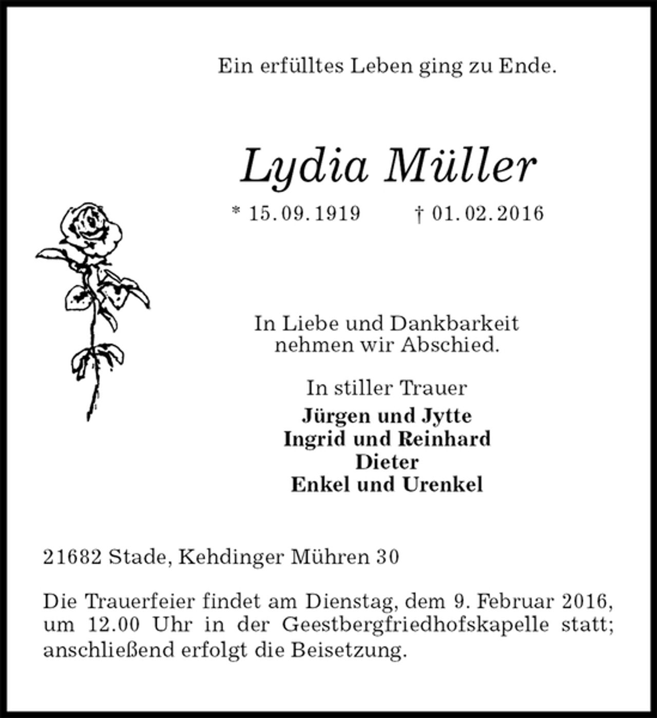 <p>Ein erfülltes Leben ging zu Ende.<br />Lydia Müller<br />* 15. 09. 1919 † 01. 02. 2016</p>
<p>In Liebe und Dankbarkeit<br />nehmen wir Abschied.</p>
<p>In stiller Trauer<br />Jürgen und Jytte<br />Ingrid und Reinhard<br />Dieter<br />Enkel und Urenkel<br />21682 Stade, Kehdinger Mühren 30</p>
<p>Die Trauerfeier findet am Dienstag, dem 9. Februar 2016, um 12.00 Uhr in der Geestbergfriedhofskapelle statt; anschließend erfolgt die Beisetzung.</p>