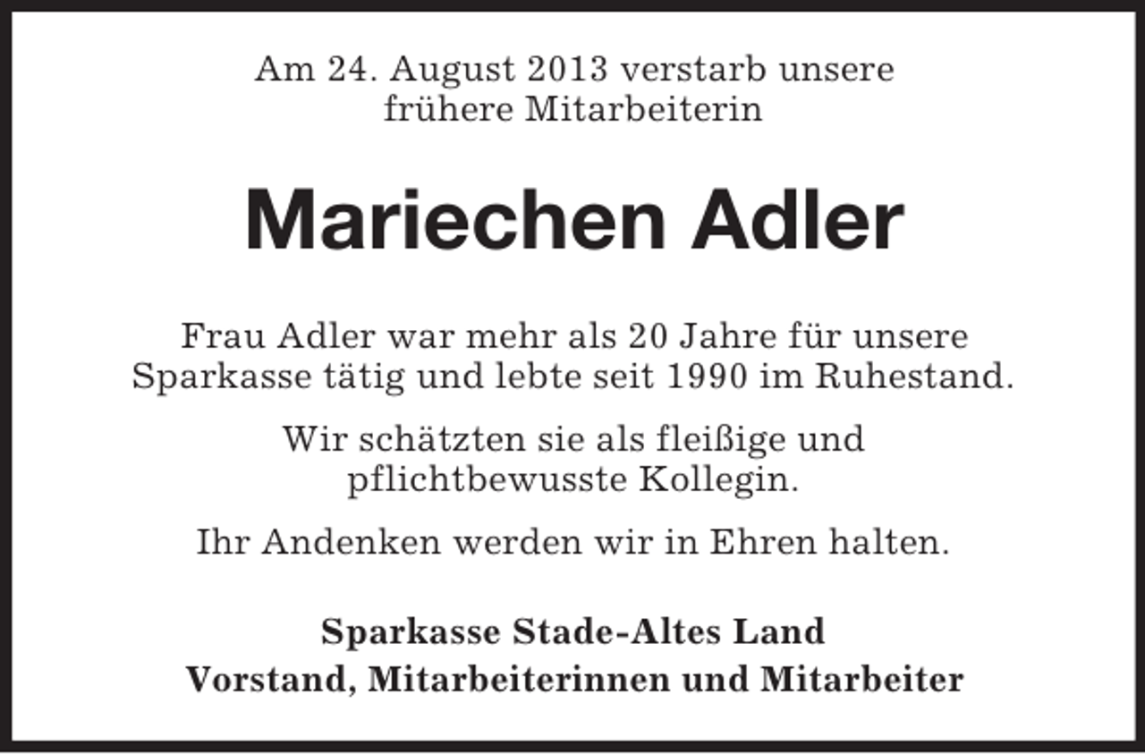<p>Am 24. August 2013 verstarb unsere<br />frühere Mitarbeiterin</p><p>Mariechen Adler<br />Frau Adler war mehr als 20 Jahre für unsere<br />Sparkasse tätig und lebte seit 1990 im Ruhestand.<br />Wir schätzten sie als fleißige und<br />pflichtbewusste Kollegin.<br />Ihr Andenken werden wir in Ehren halten.<br />Sparkasse Stade-Altes Land<br />Vorstand, Mitarbeiterinnen und Mitarbeiter</p>