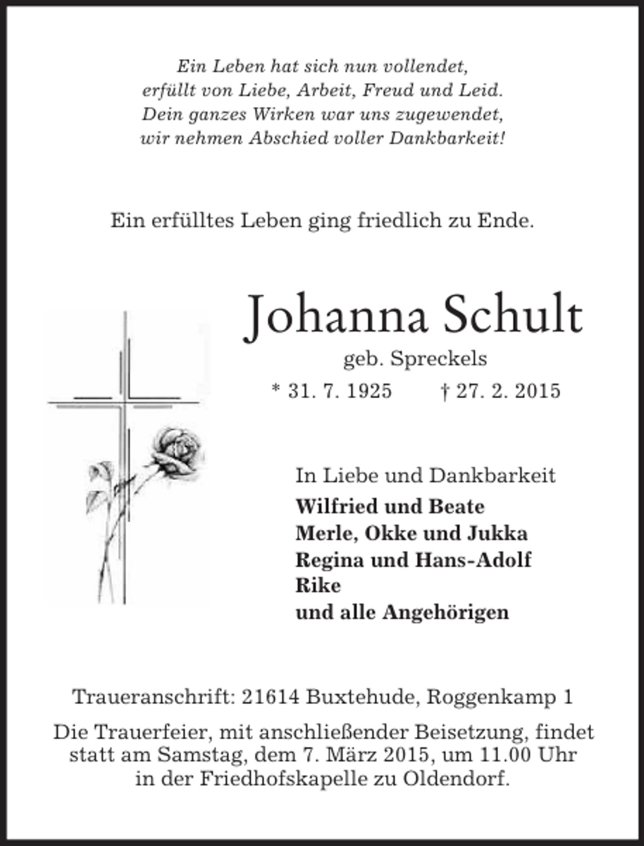 <p>Ein Leben hat sich nun vollendet,<br />erfüllt von Liebe, Arbeit, Freud und Leid.<br />Dein ganzes Wirken war uns zugewendet,<br />wir nehmen Abschied voller Dankbarkeit!<br />Ein erfülltes Leben ging friedlich zu Ende.<br />Johanna Schult<br />geb. Spreckels<br />* 31. 7. 1925 † 27. 2. 2015<br />In Liebe und Dankbarkeit<br />Wilfried und Beate<br />Merle, Okke und Jukka<br />Regina und Hans-Adolf<br />Rike<br />und alle Angehörigen<br />Traueranschrift: 21614 Buxtehude, Roggenkamp 1<br />Die Trauerfeier, mit anschließender Beisetzung, findet statt am Samstag, dem 7. März 2015, um 11.00 Uhr<br />in der Friedhofskapelle zu Oldendorf.</p>