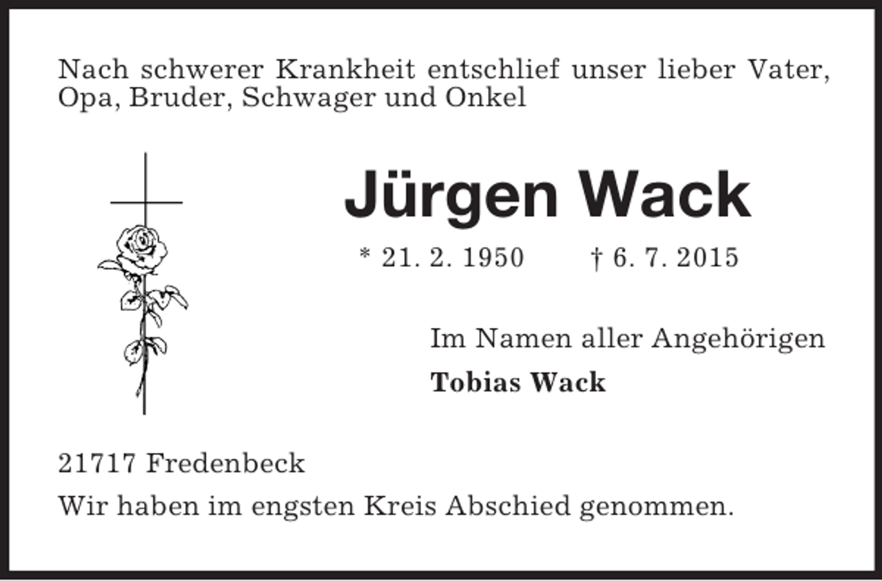 <p>Nach schwerer Krankheit entschlief unser lieber Vater, Opa, Bruder, Schwager und Onkel<br />Jürgen Wack<br />* 21. 2. 1950 † 6. 7. 2015<br />Im Namen aller Angehörigen<br />Tobias Wack<br />21717 Fredenbeck<br />Wir haben im engsten Kreis Abschied genommen.</p>