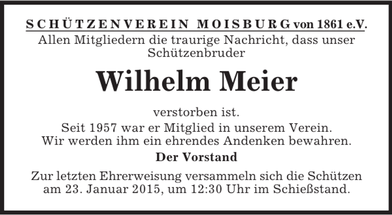 <p>S C H Ü T Z E N V E R E I N M O I S B U R G von 1861 e.V.<br />Allen Mitgliedern die traurige Nachricht, dass unser Schützenbruder<br />Wilhelm Meier<br />verstorben ist.<br />Seit 1957 war er Mitglied in unserem Verein.<br />Wir werden ihm ein ehrendes Andenken bewahren.<br />Der Vorstand<br />Zur letzten Ehrerweisung versammeln sich die Schützen<br />am 23. Januar 2015, um 12:30 Uhr im Schießstand.</p>