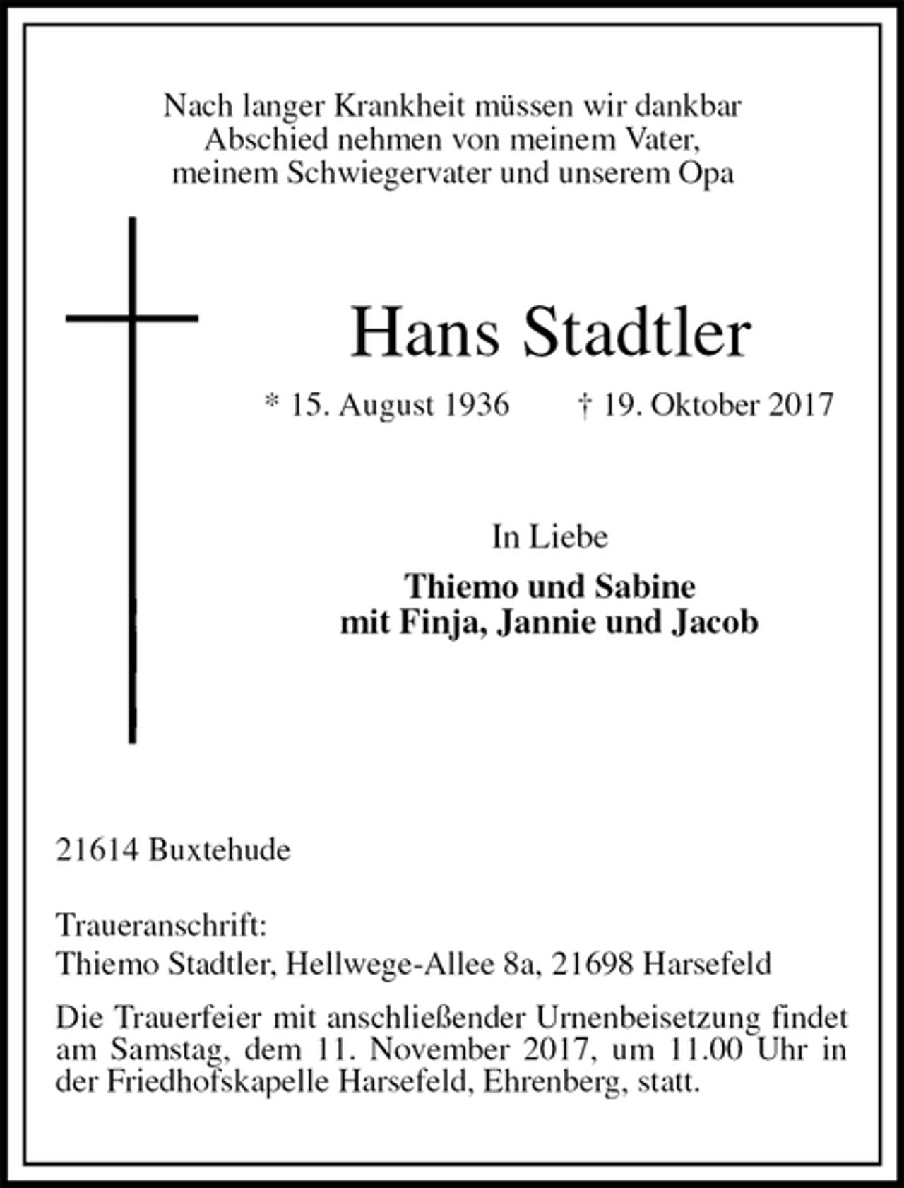 <p>Nach langer Krankheit müssen wir dankbar<br />Abschied nehmen von meinem Vater,<br />meinem Schwiegervater und unserem Opa<br />Hans Stadtler<br />* 15. August 1936 † 19. Oktober 2017<br />In Liebe<br />Thiemo und Sabine<br />mit Finja, Jannie und Jacob<br />21614 Buxtehude<br />Traueranschrift:<br />Thiemo Stadtler, Hellwege-Allee 8a, 21698 Harsefeld<br />Die Trauerfeier mit anschließender Urnenbeisetzung findet am Samstag, dem 11. November 2017, um 11.00 Uhr in der Friedhofskapelle Harsefeld, Ehrenberg, statt.</p>